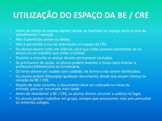 UTILIZAÇÃO DO ESPAÇO DA BE / CRE
•   Antes de entrar os utentes devem deixar as mochilas no espaço junto à zona de
    atendimento / receção.
•   Não é permitido comer ou beber.
•   Não é permitido o uso de telemóveis no espaço da CRE.
•   Os alunos devem estar em silêncio, para que todos possam concentrar-se na
    leitura ou no trabalho que estão a realizar.
•   Durante a consulta os alunos devem permanecer sentados.
•   Se precisarem de ajuda, os alunos podem levantar o braço para chamar a
    professora bibliotecária ou funcionária.
•   Os livros devem ser usados com cuidado, de forma a não serem danificados.
•   Os alunos podem fotocopiar qualquer documento, desde que peçam licença na
    receção da BE / CRE.
•   Depois de cada consulta, o documento deve ser colocado na mesa da
    entrada, para ser arrumado mais tarde.
•   Antes de abandonar a BE / CRE, os alunos devem arrumar a cadeira no lugar.
•   Os alunos podem trabalhar em grupo, sempre que precisarem, mas sem perturbar
    os restantes colegas.
 