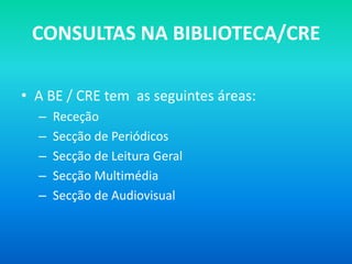 CONSULTAS NA BIBLIOTECA/CRE

• A BE / CRE tem as seguintes áreas:
  –   Receção
  –   Secção de Periódicos
  –   Secção de Leitura Geral
  –   Secção Multimédia
  –   Secção de Audiovisual
 