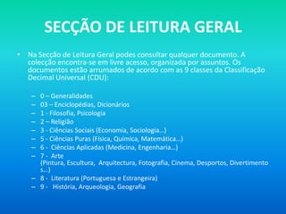 SECÇÃO DE LEITURA GERAL
• Na Secção de Leitura Geral podes consultar qualquer documento. A
  colecção encontra-se em livre acesso, organizada por assuntos. Os
  documentos estão arrumados de acordo com as 9 classes da Classificação
  Decimal Universal (CDU):

    – 0 – Generalidades
    – 03 – Enciclopédias, Dicionários
    – 1 - Filosofia, Psicologia
    – 2 – Religião
    – 3 - Ciências Sociais (Economia, Sociologia…)
    – 5 - Ciências Puras (Física, Química, Matemática…)
    – 6 - Ciências Aplicadas (Medicina, Engenharia…)
    – 7 - Arte
      (Pintura, Escultura, Arquitectura, Fotografia, Cinema, Desportos, Divertimento
      s…)
    – 8 - Literatura (Portuguesa e Estrangeira)
    – 9 - História, Arqueologia, Geografia
 