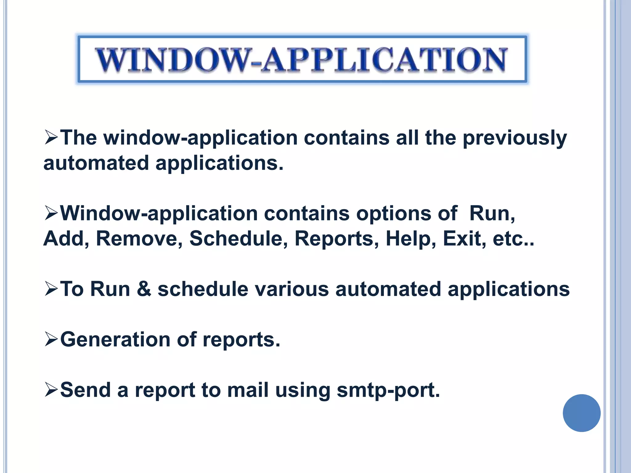 The window-application contains all the previously
automated applications.
Window-application contains options of Run,
Add, Remove, Schedule, Reports, Help, Exit, etc..
To Run & schedule various automated applications
Generation of reports.
Send a report to mail using smtp-port.

 