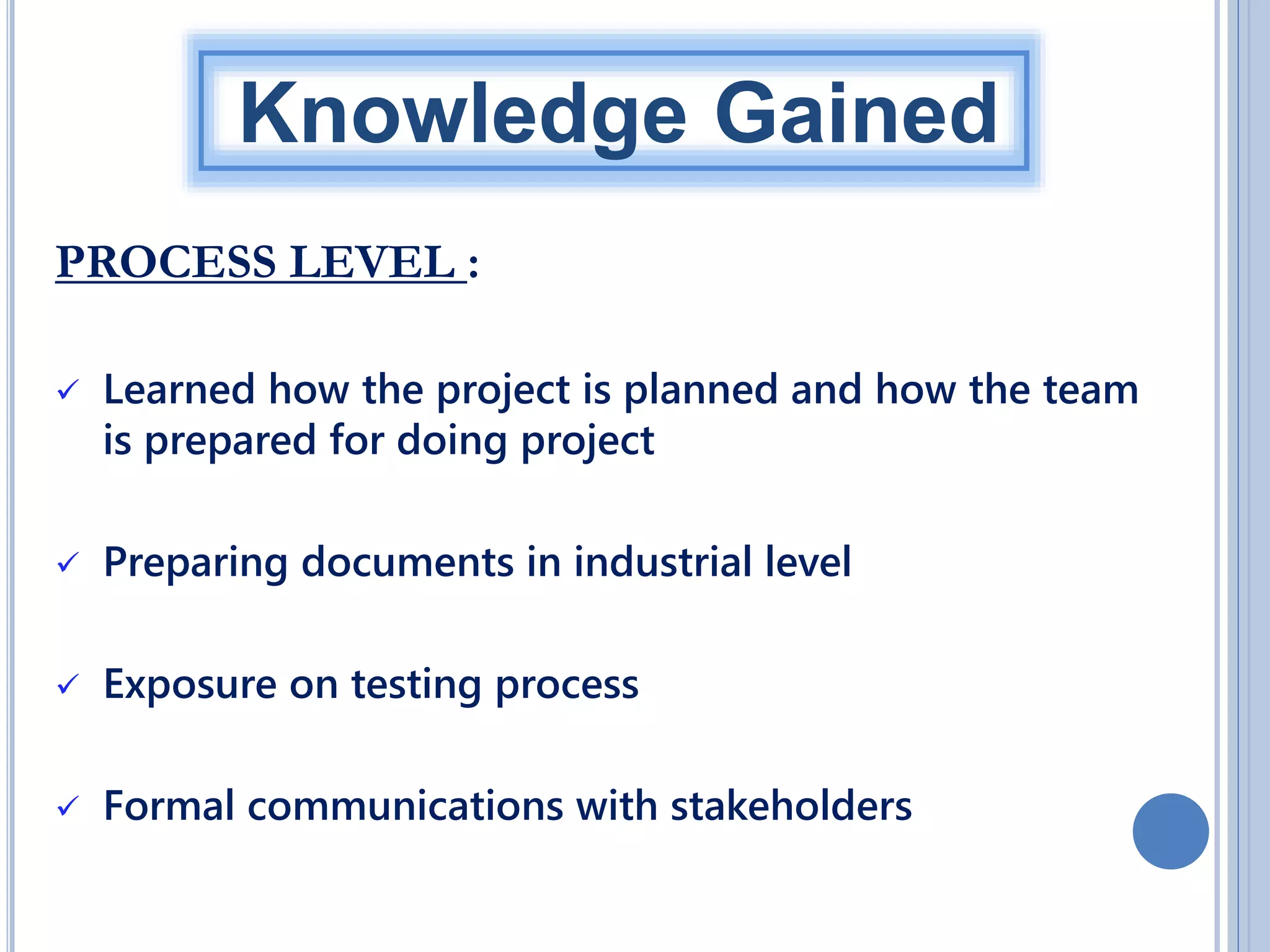Knowledge Gained
PROCESS LEVEL :


Learned how the project is planned and how the team
is prepared for doing project



Preparing documents in industrial level



Exposure on testing process



Formal communications with stakeholders

 