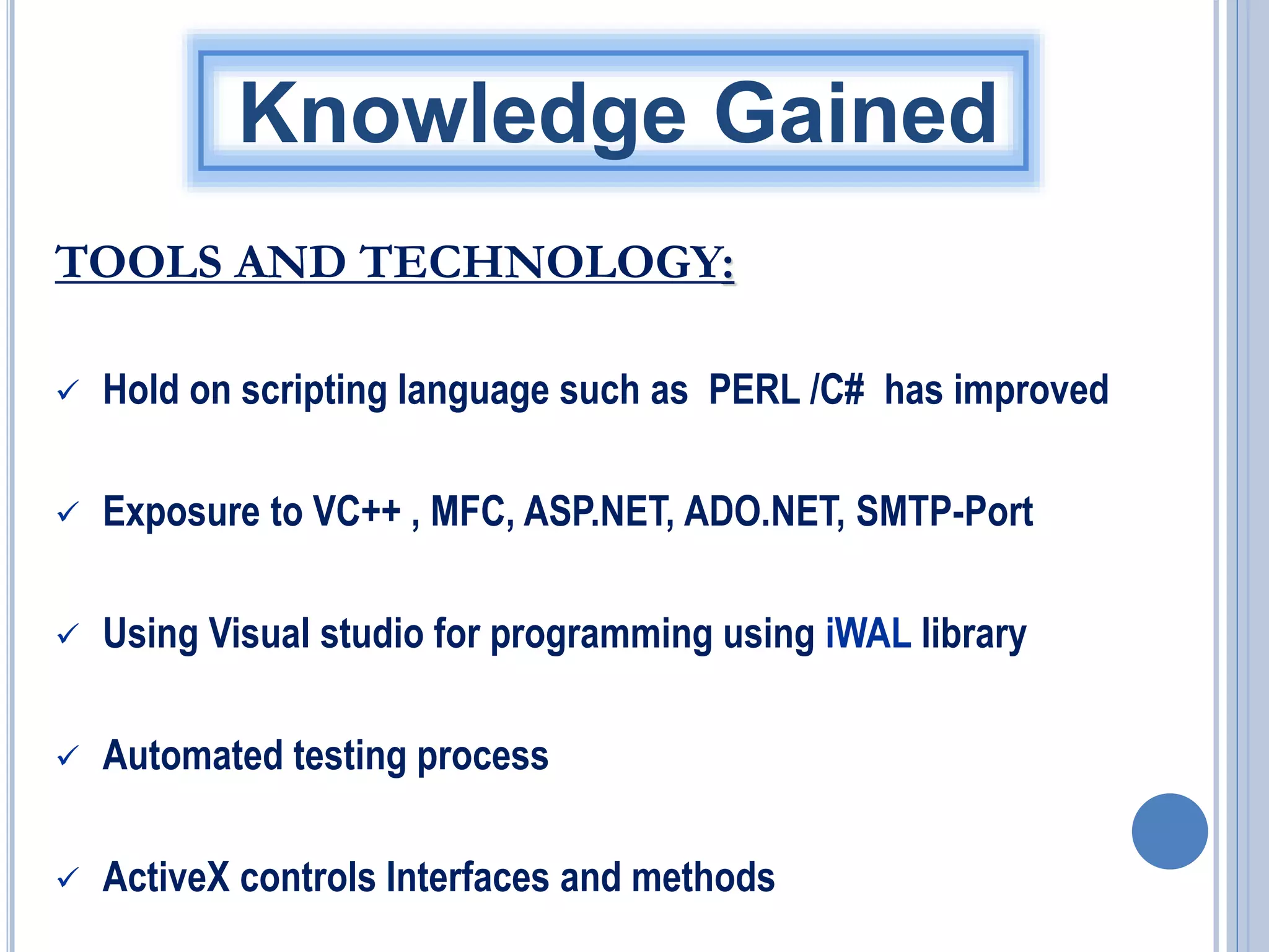 Knowledge Gained
TOOLS AND TECHNOLOGY:


Hold on scripting language such as PERL /C# has improved



Exposure to VC++ , MFC, ASP.NET, ADO.NET, SMTP-Port



Using Visual studio for programming using iWAL library



Automated testing process



ActiveX controls Interfaces and methods

 