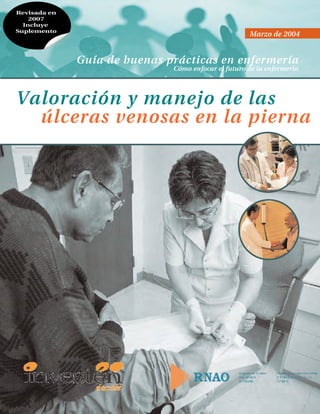 Valoración y manejo de las
úlceras venosas en la pierna
Guía de buenas prácticas en enfermería
Cómo enfocar el futuro de la enfermería
Marzo de 2004
RNAO Venous Leg_04_agosto:RNAO Venous Leg.FINAL 03/03/2014 18:23 Página 1
 
