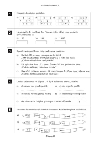 Página 40
MEP Primary Practice Book 4a
1
11
11
Encuentra los dígitos que faltan.
La población del pueblo de Los Pinos es 5.486. ¿Cuál es su población
aproximándola a la:
a) 10 b) 100 c) 1000?
Resuelve estos problemas en tu cuaderno de ejercicios.
a) Había 6.020 personas en un partido de futbol.
3.860 eran hombres, 1.020 eran mujeres y el resto eran niños.
¿Cuántos niños habían en el partido?
b) Un agricultor tiene 1.025 patos. Él tiene 295 más gallinas que patos.
¿Cuántas gallinas y patos tiene en total?
c) Hay 6.345 bolitas en un saco. 3.016 son blancas, 2.107 son rojas y el resto azul.
¿Cuántas bolitas azules habían en el saco?
Usando cada uno de los dígitos 1, 4, 5 y 8 solamente una vez, escribe:
a) el número más grande posible b) el más pequeño posible
. . . . . . . . . . . . . . . . . . . . . . . . . . . . . . . . . . . . . . . . . . . . . . .
c) el número par más grande posible d) el impar más pequeño posible
. . . . . . . . . . . . . . . . . . . . . . . . . . . . . . . . . . . . . . . . . . . . . . .
e) dos números de 2 dígitos que tengan la menor diferencia. . . . . . y . . . . .
Encuentra los números que faltan en la culebra. Escribe la regla en sus cabezas.
a) c) d)6 1
3 2+
92
6 3–
62
5 7 1+
8 2 7
4 8–
b)
887 9 4 2 0 1 2 9 2 2 4 5
2
22
22
3
33
33
4
44
44
5
55
55
c) 7 42
84
a)
5.555 5.455b) 5.305 5.205
910 1.084
1.258 1.606
252 3.024
 