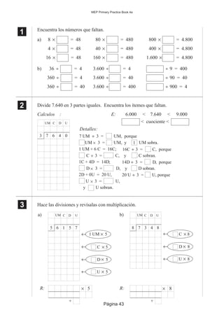 Página 43
MEP Primary Practice Book 4a
Encuentra los números que faltan.
a) 8 × = 48 80 × = 480 800 × = 4.800
4 × = 48 40 × = 480 400 × = 4.800
16 × = 48 160 × = 480 1.600 × = 4.800
b) 36 ÷ = 4 3.600 ÷ = 4 ÷ 9 = 400
360 ÷ = 4 3.600 ÷ = 40 ÷ 90 = 40
360 ÷ = 40 3.600 ÷ = 400 ÷ 900 = 4
Divide 7.640 en 3 partes iguales. Encuentra los ítemes que faltan.
Calculos : E: 6.000 < 7.640 < 9.000
< cuociente <
Hace las divisiones y revísalas con multiplicación.
1
11
11
2
22
22
Detalles:
C, y C sobran.
UM C D U
7 6 4 03
16C 3 = C, porque÷1 UM + 6 C = 16C;
C 3 =
14D 3 = D, porque1C + 4D = 14D; ÷
D, y D sobran.D 3 =
20 U 3 = U, porque2D + 0U = 20 U, ÷
U,U 3 =
1UM 3 =× UM, y UM sobra.
7 UM 3 = UM, porque÷
×
×
×
y U sobran.
a) UM C D U
6 1 5 75
1 UM 5×←
C 5×←
D 5×←
U 5×←
b) UM C D U
7 3 4 88
C 8×←
D 8×←
U 8×←
× 5
+
R: × 8
+
R:
3
33
33
 