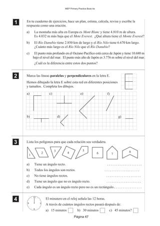 Página 47
MEP Primary Practice Book 4a
1
11
En tu cuaderno de ejercicios, hace un plan, estima, calcula, revisa y escribe la
respuesta como una oración.
a) La montaña más alta en Europa es Mont Blanc y tiene 4.810 m de altura.
Es 4.032 m más baja que el Mote Everest. ¿Qué altura tiene el Monte Everest?
b) El Río Danubio tiene 2.850 km de largo y el Río Nilo tiene 6.670 km largo.
¿Cuánto más largo es el Río Nilo que el Río Danubio?
c) El punto más profundo en el Océano Pacífico está cerca de Japón y tiene 10.680 m
bajo el nivel del mar. El punto más alto de Japón es 3.776 m sobre el nivel del mar.
¿Cuál es la diferencia entre estos dos puntos?
Marca las líneas paralelas y perpendiculares en la letra E.
Hemos dibujado la letra E sobre esta red en diferentes posiciones
y tamaños. Completa los dibujos.
Lista los polígonos para que cada relación sea verdadera.
a) Tiene un ángulo recto. . . . . . . . . . . . . . . . . . . . .
b) Todos los ángulos son rectos. . . . . . . . . . . . . . . . . . . . .
c) No tiene ángulos rectos. . . . . . . . . . . . . . . . . . . . .
d) Tiene un ángulo que no es ángulo recto. . . . . . . . . . . . . . . . . . . . .
e) Cada ángulo es un ángulo recto pero no es un rectángulo.. . . . . . . . . . . . . . . .
El minutero en el reloj señala las 12 horas.
A través de cuántos ángulos rectos pasará después de:
a) 15 minutos b) 30 minutos c) 45 minutos?
2
22
22
a) c)
b) d)
e) f)
g)
3
33
33
1
2
3
4
5
6 7
8
4
44
44
12
3
6
9
 