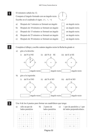 Página 50
MEP Primary Practice Book 4a
1
11 El minutero señala las 12.
Compara el ángulo formado con un ángulo recto.
Escribe en el cuadrado el signo. (<, >, =)
a) Después de 5 minutos se formará un ángulo un ángulo recto.
b) Después de 10 minutos se formará un ángulo un ángulo recto.
c) Después de 15 minutos se formará un ángulo un ángulo recto.
d) Después de 25 minutos se formará un ángulo un ángulo recto.
e) Después de 30 minutos se formará un ángulo un ángulo recto.
Completa el dibujo y escribe cuántos ángulos rectos la flecha ha girado si:
Une 4 de los 6 puntos para formar un cuadrilátero que tenga:
a) sólo un par de b) 2 pares de c) 1 par de paralelos y 1 par
lados paralelos lados paralelos de lados perpendiculares.
2
22
22
12
3
6
9
i)
ángulo recto
ii)
ángulo recto
iii)
ángulo recto
del N al SE del E al SE
a) gira a la derecha:
i)
ángulo recto
ii)
ángulo recto
iii)
ángulo recto
del N al SO del O al SO
b) gira a la izquierda:
del N al NO
del N al NE
O E
N
S
O E
N
S
O E
N
S
O E
N
S
O E
N
S
O E
N
S
3
33
33
 