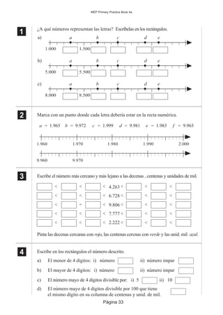 Página 33
MEP Primary Practice Book 4a
1
11
11
5.000 5.500
b) a b c d e
8.000 8.500
c) a b c d e
1.000 1.500
a) a b c d e
2
22
22
a = 1.965
1.960 1.970 1.980 1.990 2.000
b = 9.972 c = 1.999 d = 9.981 e = 1.983 f = 9.965
9.960 9.970
4.263
6.728
9.806
7.777
2.222
< << <
< << <
< <= <
< << <
< << <
<
<
<
<
<
<
<
<
<
<
¿A qué números representan las letras? Escríbelas en los rectángulos.
Marca con un punto donde cada letra debería estar en la recta numérica.
Escribe el número más cercano y más lejano a las decenas , centenas y unidades de mil.
Pinta las decenas cercanas con rojo, las centenas cercnas con verde y las unid. mil azul.
Escribe en los rectángulos el número descrito.
a) El menor de 4 dígitos: i) número ii) número impar
b) El mayor de 4 dígitos: i) número ii) número impar
c) El número mayo de 4 dígitos divisible por: i) 5 ii) 10
d) El número mayo de 4 dígitos divisible por 100 que tiene
el mismo dígito en su columna de centenas y unid. de mil.
3
33
33
4
44
44
 
