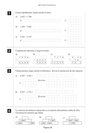 Página 38
MEP Primary Practice Book 4a
Estima rápidamente, luego calcula la suma.
Completa las adiciones y luego revísalas.
Estima primero luego calcula la diferencia. Revisa la sustracción de dos maneras.
La suma de dos números adyacentes es el número directamente arriba de ellos.
Encuentra los numeros que faltan.
1
11
11
2
22
22
3
33
33
a) 8.587 – 5.362 ≈
C:
Revisión:
b) 4.567 – 1.572 ≈
C:
Revisión:
a) 2.653 + 1.746
E:
c) 5.343 + 2.145
E:
b) 1.256 + 7.902
E:
C:
C:
C:
a) b) c)
8 5 6
4 0 8
+
9
7
5 3 7
4 5 9
+
7
2
3 7 6
5 5 5
+
7
11
d)
7 8
6
7 8 3
+
34
4
44
44
a)
5.400
3.600 2.800
b) c)
3.400
1.600 2.800
7.400
2.500
5.900
 