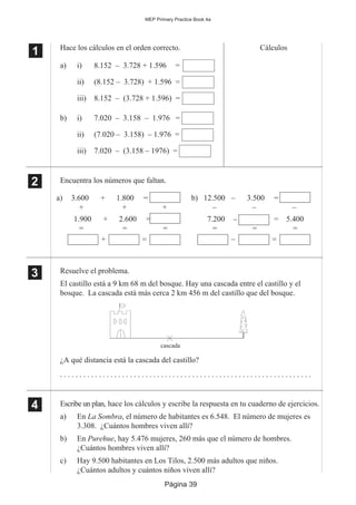 Página 39
MEP Primary Practice Book 4a
1
11 Hace los cálculos en el orden correcto. Cálculos
a) i) 8.152 – 3.728 + 1.596 =
ii) (8.152 – 3.728) + 1.596 =
iii) 8.152 – (3.728 + 1.596) =
b) i) 7.020 – 3.158 – 1.976 =
ii) (7.020 – 3.158) – 1.976 =
iii) 7.020 – (3.158 – 1976) =
Encuentra los números que faltan.
Resuelve el problema.
El castillo está a 9 km 68 m del bosque. Hay una cascada entre el castillo y el
bosque. La cascada está más cerca 2 km 456 m del castillo que del bosque.
¿A qué distancia está la cascada del castillo?
. . . . . . . . . . . . . . . . . . . . . . . . . . . . . . . . . . . . . . . . . . . . . . . . . . . . . . . . . . . . . . . . .
Escribe un plan, hace los cálculos y escribe la respuesta en tu cuaderno de ejercicios.
a) En La Sombra, el número de habitantes es 6.548. El número de mujeres es
3.308. ¿Cuántos hombres viven allí?
b) En Purehue, hay 5.476 mujeres, 260 más que el número de hombres.
¿Cuántos hombres viven allí?
c) Hay 9.500 habitantes en Los Tilos, 2.500 más adultos que niños.
¿Cuántos adultos y cuántos niños viven allí?
2
22
22
a) 3.600 + 1.800 =
+ +
1.900 + 2.600 =
+
= = =
+ =
b) 12.500 – 3.500 =
– –
7.200 – =
–
= = =
– =
5.400
3
33
33
4
44
44
cascada
 