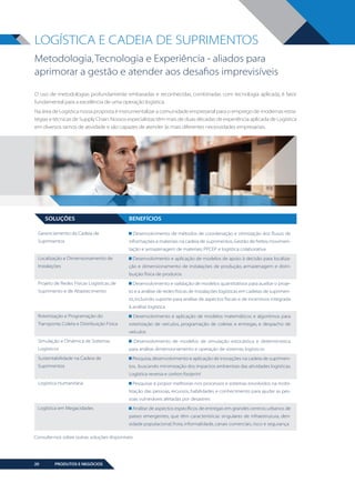 LOGÍSTICA E CADEIA DE SUPRIMENTOS
Metodologia, Tecnologia e Experiência - aliados para
aprimorar a gestão e atender aos desafios imprevisíveis
O uso de metodologias profundamente embasadas e reconhecidas, combinadas com tecnologia aplicada, é fator
fundamental para a excelência de uma operação logística.
Na área de Logística nossa proposta é instrumentalizar a comunidade empresarial para o emprego de modernas estratégias e técnicas de Supply Chain. Nossos especialistas têm mais de duas décadas de experiência aplicada de Logística
em diversos ramos de atividade e são capazes de atender às mais diferentes necessidades empresariais.

SOLUÇÕES

BENEFÍCIOS

Gerenciamento da Cadeia de
Suprimentos

Desenvolvimento de métodos de coordenação e otimização dos fluxos de
informações e materiais na cadeia de suprimentos. Gestão de fretes; movimentação e armazenagem de materiais; PPCEP e logística colaborativa

Localização e Dimensionamento de
Instalações

Desenvolvimento e aplicação de modelos de apoio à decisão para localização e dimensionamento de instalações de produção, armazenagem e distribuição física de produtos

Projeto de Redes Físicas Logísticas, de
Suprimento e de Abastecimento

Desenvolvimento e validação de modelos quantitativos para auxiliar o projeto e a análise de redes físicas de instalações logísticas em cadeias de suprimento, incluindo suporte para análise de aspectos fiscais e de incentivos integrada
à análise logística

Roteirização e Programação do
Transporte, Coleta e Distribuição Física

Desenvolvimento e aplicação de modelos matemáticos e algoritmos para
roteirização de veículos, programação de coletas e entregas, e despacho de
veículos

Simulação e Dinâmica de Sistemas
Logísticos
Sustentabilidade na Cadeia de
Suprimentos

Desenvolvimento de modelos de simulação estocástica e determinística
para análise, dimensionamento e operação de sistemas logísticos
Pesquisa, desenvolvimento e aplicação de inovações na cadeia de suprimentos, buscando minimização dos impactos ambientais das atividades logísticas.
Logística reversa e carbon footprint

Logística Humanitária

Pesquisar e propor melhorias nos processos e sistemas envolvidos na mobilização das pessoas, recursos, habilidades e conhecimento para ajudar as pessoas vulneráveis afetadas por desastres

Logística em Megacidades

Análise de aspectos específicos de entregas em grandes centros urbanos de
países emergentes, que têm características singulares de infraestrutura, densidade populacional, frota, informalidade, canais comerciais, risco e segurança

Consulte-nos sobre outras soluções disponíveis

20

PRODUTOS E NEGÓCIOS

BOOK VANZOLINI OPCAO 10 FINAL.indd 20

11/14/13 12:57 PM

 