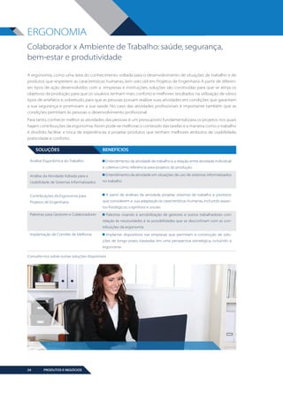 ERGONOMIA
Colaborador x Ambiente de Trabalho: saúde, segurança,
bem-estar e produtividade
A ergonomia, como uma área do conhecimento voltada para o desenvolvimento de situações de trabalho e de
produtos que respeitem as características humanas, tem sido útil em Projetos de Engenharia. A partir de diferentes tipos de ação desenvolvidos com a empresas e instituições, soluções são construídas para que se atinja os
objetivos da produção, para que os usuários tenham mais conforto e melhores resultados na utilização de vários
tipos de artefatos e, sobretudo, para que as pessoas possam realizar suas atividades em condições que garantam
a sua segurança e promovam a sua saúde. No caso das atividades profissionais é importante também que as
condições permitam às pessoas o desenvolvimento profissional.
Para tanto, conhecer melhor as atividades das pessoas é um pressuposto fundamental para os projetos nos quais
hajam contribuições da ergonomia. Assim pode-se melhorar o conteúdo das tarefas e a maneira como o trabalho
é dividido, facilitar a troca de experiências e projetar produtos que tenham melhores atributos de usabilidade,
praticidade e conforto.

SOLUÇÕES
Análise Ergonômica do Trabalho

BENEFÍCIOS
Entendimento da atividade de trabalho e a relação entre atividade individual
e coletiva como referência para projetos de produção

Análise da Atividade Voltada para a
Usabilidade de Sistemas Informatizados

Contribuições da Ergonomia para
Projetos de Engenharia

Entendimento da atividade em situações de uso de sistemas informatizados
no trabalho

A partir de análises da atividade, projetar sistemas de trabalho e produtos
que considerem a sua adaptação às características humanas, incluindo aspectos fisiológicos, cognitivos e sociais

Palestras para Gestores e Colaboradores

Palestras visando à sensibilização de gestores e outros trabalhadores com
relação às necessidades e às possibilidades que se descortinam com as contribuições da ergonomia

Implantação de Comitês de Melhoria

Implantar dispositivos nas empresas que permitam a construção de soluções de longo prazo, baseadas em uma perspectiva estratégica, incluindo a
ergonomia

Consulte-nos sobre outras soluções disponíveis

24

PRODUTOS E NEGÓCIOS

BOOK VANZOLINI OPCAO 10 FINAL.indd 24

11/14/13 12:57 PM

 