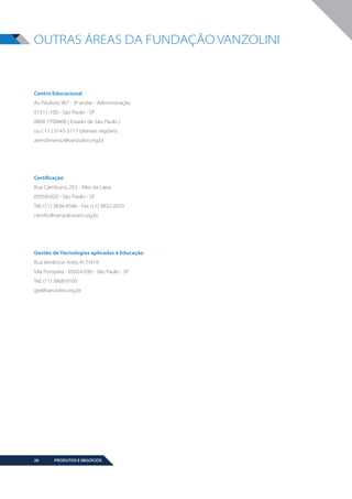 OUTRAS ÁREAS DA FUNDAÇÃO VANZOLINI

Centro Educacional
Av. Paulista, 967 - 3º andar - Administração
01311-100 - São Paulo - SP
0800 7700608 ( Estado de São Paulo )
ou ( 11 ) 3145-3717 (demais regiões)
atendimento@vanzolini.org.br

Certificação
Rua Camburiú, 255 - Alto da Lapa
05058-020 - São Paulo - SP
Tel.: (11) 3836-6566 - Fax (11) 3832-2070
certific@vanzolinicert.org.br

Gestão de Tecnologias aplicadas à Educação
Rua Venâncio Aires, 417/419
Vila Pompéia - 05024-030 - São Paulo - SP
Tel.: (11) 3868-0100
gte@vanzolini.org.br

26

PRODUTOS E NEGÓCIOS

BOOK VANZOLINI OPCAO 10 FINAL.indd 26

11/14/13 12:57 PM

 
