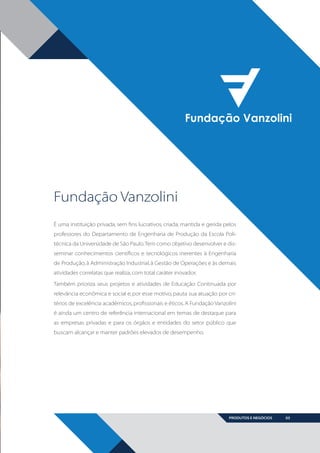 Fundação Vanzolini
É uma instituição privada, sem fins lucrativos, criada, mantida e gerida pelos
professores do Departamento de Engenharia de Produção da Escola Politécnica da Universidade de São Paulo. Tem como objetivo desenvolver e disseminar conhecimentos científicos e tecnológicos inerentes à Engenharia
de Produção, à Administração Industrial, à Gestão de Operações e às demais
atividades correlatas que realiza, com total caráter inovador.
Também prioriza seus projetos e atividades de Educação Continuada por
relevância econômica e social e, por esse motivo, pauta sua atuação por critérios de excelência acadêmicos, profissionais e éticos. A Fundação Vanzolini
é ainda um centro de referência internacional em temas de destaque para
as empresas privadas e para os órgãos e entidades do setor público que
buscam alcançar e manter padrões elevados de desempenho.

PRODUTOS E NEGÓCIOS

BOOK VANZOLINI OPCAO 10 FINAL.indd 3

03

11/14/13 12:57 PM

 