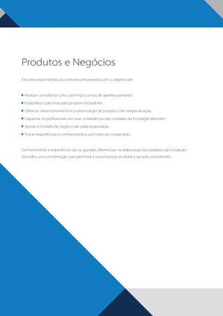 Produtos e Negócios
Esta área está inserida no contexto empresarial, com o objetivo de:

	 Realizar consultoria com coaching e cursos de aperfeiçoamento
	 Estabelecer parcerias para projetos inovadores
	 Oferecer desenvolvimento e customização de projetos com ampla atuação
	 Capacitar os profissionais em suas unidades ou nas unidades da Fundação Vanzolini
	 Apoiar o modelo de negócio de cada organização
	 Trocar experiências e conhecimentos por meio de cooperação

Conhecimento e experiência são os grandes diferenciais na elaboração dos projetos da Fundação
Vanzolini, uma combinação que permitirá, à sua empresa, resultados sempre consistentes.

BOOK VANZOLINI OPCAO 10 FINAL.indd 4

11/14/13 12:57 PM

 