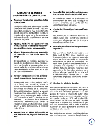 8
Asegurar la operación
adecuada de los quemadores
. Mantener limpias las boquillas de los
quemadores.
La limpieza de éstas es esencial para obtener
una forma adecuada de la flama. La acumu-
lación de hollín ocurre muy frecuentemente
cuando se queman combustibles líquidos. El
deterioro de la forma de la flama puede ser
indicador de que las boquillas están sucias y
deben ser limpiadas.
. Ajustar, mediante un quemador tipo
modulante, las condiciones de deman-
da en calderas con un solo quemador.
. Ajustar los quemadores en operación
de acuerdo con las variaciones de
carga.
En las calderas con múltiples quemadores,
cuando las condiciones de carga no requie-
ren el uso de todos o sí se encuentran todos
en uso, deberán ser ajustados los patrones
de cada quemador (flama, altura, etc.), para
dar su máxima eficiencia.
. Revisar periódicamente las condicio-
nes de operación de los quemadores.
En la revisión de la configuración del patrón
de la flama, como su color e, incluso, el
sonido producido por los quemadores, son
indicadores de cambios en la operación.
Como recomendación, marque y asegure
mecánicamente las posiciones más adecua-
das de los mecanismos para poder verificar
periódicamente su posición, ajuste y funcio-
namiento. Los cambios en el ajuste del
mecanismo aire/combustible varían la
relación de éstos, afectan el nivel de exceso
de aire y, como consecuencia, la eficiencia
de la caldera.
. Revisar que no exista infiltración de
aire en los ductos de gases de combus-
tión.
. Controlar los quemadores de acuerdo
con las especificaciones del fabricante.
El sistema de control de quemadores se
mantendrá de tal forma que se asegure la
máxima eficiencia, de acuerdo con las
especificaciones del fabricante
. Ajustar los dispositivos de detección de
flama.
Los dispositivos de detección de flama se
deben ajustar para permitir una operación
segura con mínimos excesos de aire (para
casos de operación crítica).
. Cuidar la posición de las compuertas de
regulación.
Los quemadores diseñados para operar con
bajo nivel de NOx deben mantener en
buenas condiciones sus compuertas para la
regulación de la combustión en etapas o la
recirculación de gases de combustión, es
decir, tienen que estar libres de obstrucción y
ajustadas para responder a las señales de
control. Todos los controles restantes del
quemador y de Nox deben ajustarse para
obtener el mayor control de los Nox, así
como una mínima emisión de CO y de2
compuestos orgánicos, a la máxima eficien-
cia.
b) Eliminar las pérdidas de calor.
Las mayores pérdidas de energía en una caldera
convencional se producen a través de los gases
que salen de la chimenea, por radiación o por
purgas de vapor; es importante evitar estas
pérdidas, ya que en el peor de los casos, pueden
representar hasta un 30% del combustible
suministrado. La cantidad de calor perdido
depende de la temperatura y del volumen de gas
que sale de la caldera. Por lo tanto, al reducir
cualquiera de estos parámetros disminuirá la
cantidad de calor perdido.
Las siguientes son algunas medidas prácticas
que pueden ayudar a minimizar las pérdidas a
 