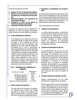 9
través de los gases de chimenea:
. Ajustar el "tiro" en el piso de la caldera
. Ajustar el exceso de aire al nivel reco-
mendado por el fabricante del quema-
dor
. Mantener limpias las superficies de
intercambio de calor
. Recuperar el calor de los gases de
chimenea (donde se justifique)
. Controlar la infiltración de aire
Así mismo, es necesario evitar las pérdidas por
radiación, así como las purgas innecesarias.
Estas son algunas recomendaciones al respecto:
. Evitar pérdidas por radiación.
Es inevitable que una parte del calor de la
combustión escape a través de las paredes
del hogar (o de la caldera) sin que sea
absorbido por el agua. Sin embargo, estas
pérdidas de calor por radiación pueden ser
controladas, por lo que se recomienda:
aislar adecuadamente las paredes del hogar
y de la caldera en general, dar un adecuado
mantenimiento a las capas del aislamiento y
mantener en buen estado el refractario. Una
caldera aislada adecuadamente tendrá, a
plena carga, pérdidas de calor que no
superan el 3% (Tabla 3). Entre mayor sea la
capacidad de la caldera, menor deberá ser el
porcentaje de pérdidas por radiación. Use
estos valores sólo como referencia.
. Evitar purgas innecesarias.
La purga (extracción de agua) en la caldera-
,es necesaria para eliminar los sólidos
disueltos en el líquido, pero debido a que
éste ya absorbió calor, una purga excesiva
dará como resultado una pérdida del mismo.
Tabla 3. Pérdidas por radiación en
calderas
Tamaño de la caldera Pérdidas por
radiación
900 000 kg vapor/hora
45 500 kg vapor/hora
23 000 kg vapor/hora
9 000 kg vapor/hora
Menores a 9 000 kg vapor/hora
0,5%
0,7%
0,9%
1,0%
1,1 a 3,0%
c) Considerar la posibilidad de recuperar
calor.
Los equipos de recuperación, que incluyen varios
tipos de intercambiadores de calor, son localiza-
dos en lugares donde pueden absorberlo de los
gases de combustión, después de que éstos han
pasado por las secciones de generación y de
sobrecalentamiento de vapor en la caldera.
Para estos equipos se recomienda:
. Instalar economizadores.
Los economizadores ayudan a incrementar
la eficiencia de la caldera al extraer el calor
de los gases de combustión. El calor es
transferido al agua de alimentación. Si éstos
ya están instalados, se deben mantener
limpias sus superficies de intercambio
térmico, para asegurar un grado adecuado
de transferencia de calor.
. Instalar precalentadores de aire.
Los precalentadores de aire, por un lado,
enfrían los gases de combustión antes de
que salgan a la atmósfera y, por el otro,
elevan la temperatura del aire que entra a la
caldera para la combustión; de esta forma,
aumentan la eficiencia en el quemado del
combustible. La corrosión es el principal
problema que se presenta al mantener
operando eficientemente los precalentado-
res de aire. El contenido de azufre en algunos
combustibles, la humedad en los gases de
combustión y el tipo de quemado tienen una
gran influencia para que se presente la
corrosión.
. Instalar equipos de soplado o lavado.
Algunos precalentadores de aire están
provistos con su propio equipo de soplado.
Estos equipos utilizan vapor sobrecalentado
o aire comprimido seco como el medio de
limpieza. Es preferible el uso de aire compri-
mido en vez del vapor, debido a la ausencia
de humedad; sin embargo, se debe asegu-
rar que haya trampas instaladas y separado-
res para eliminar la humedad del aire.
 