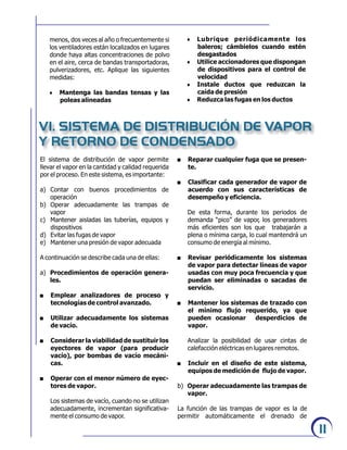 11
menos, dos veces al año o frecuentemente si
los ventiladores están localizados en lugares
donde haya altas concentraciones de polvo
en el aire, cerca de bandas transportadoras,
pulverizadores, etc. Aplique las siguientes
medidas:
6 Mantenga las bandas tensas y las
poleas alineadas
6 Lubrique periódicamente los
baleros; cámbielos cuando estén
desgastados
6 Utilice accionadores que dispongan
de dispositivos para el control de
velocidad
6 Instale ductos que reduzcan la
caída de presión
6 Reduzca las fugas en los ductos
VI. SISTEMA DE DISTRIBUCIÓN DE VAPOR
Y RETORNO DE CONDENSADO
El sistema de distribución de vapor permite
llevar el vapor en la cantidad y calidad requerida
por el proceso. En este sistema, es importante:
a) Contar con buenos procedimientos de
operación
b) Operar adecuadamente las trampas de
vapor
c) Mantener aisladas las tuberías, equipos y
dispositivos
d) Evitar las fugas de vapor
e) Mantener una presión de vapor adecuada
A continuación se describe cada una de ellas:
a) Procedimientos de operación genera-
les.
. Emplear analizadores de proceso y
tecnologías de control avanzado.
. Utilizar adecuadamente los sistemas
de vacío.
. Considerar la viabilidad de sustituir los
eyectores de vapor (para producir
vacío), por bombas de vacío mecáni-
cas.
. Operar con el menor número de eyec-
tores de vapor.
Los sistemas de vacío, cuando no se utilizan
adecuadamente, incrementan significativa-
mente el consumo de vapor.
. Reparar cualquier fuga que se presen-
te.
. Clasificar cada generador de vapor de
acuerdo con sus características de
desempeño y eficiencia.
De esta forma, durante los periodos de
demanda “pico” de vapor, los generadores
más eficientes son los que trabajarán a
plena o mínima carga, lo cual mantendrá un
consumo de energía al mínimo.
. Revisar periódicamente los sistemas
de vapor para detectar líneas de vapor
usadas con muy poca frecuencia y que
puedan ser eliminadas o sacadas de
servicio.
. Mantener los sistemas de trazado con
el mínimo flujo requerido, ya que
pueden ocasionar desperdicios de
vapor.
Analizar la posibilidad de usar cintas de
calefacción eléctricas en lugares remotos.
. Incluir en el diseño de este sistema,
equipos de medición de flujo de vapor.
b) Operar adecuadamente las trampas de
vapor.
La función de las trampas de vapor es la de
permitir automáticamente el drenado de
 