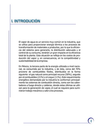 El vapor de agua es un servicio muy común en la industria, que
se utiliza para proporcionar energía térmica a los procesos de
transformación de materiales a productos, por lo que la eficien-
cia del sistema para generarlo, la distribución adecuada y el
control de su consumo, tendrán un gran impacto en la eficiencia
total de la planta. Esta situación se refleja en los costos de pro-
ducción del vapor y, en consecuencia, en la competitividad y
sustentabilidad de la empresa.
En México, la tercera parte de la energía utilizada a nivel nacio-
nal, es consumida por la industria, y de ésta, cerca del 70%
proviene de combustibles fósiles, distribuidos en la forma
siguiente: el gas natural como principal recurso (50%), seguido
por el combustóleo (21%) y el coque (11%). Este requerimiento
energético demandado por la industria lo conforman principal-
mente los sistemas de combustión directa, como son los calen-
tadores a fuego directo y calderas, donde estas últimas se utili-
zan para la generación de vapor, el cual se requiere para sumi-
nistrar trabajo mecánico y calor a los procesos.
I. INTRODUCIÓN
1
 