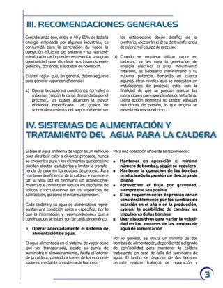 los establecidos desde diseño; de lo
contrario, afectarán el área de transferencia
de calor en el equipo de proceso.
b) Cuando se requiera utilizar vapor en
turbinas, ya sea para la generación de
energía eléctrica o para movimiento
rotarorio, es necesario suministrarlo a su
máxima potencia, tomando en cuenta
algunos otros niveles que se necesiten en
instalaciones de proceso; esto, con la
finalidad de que se puedan realizar las
extracciones correspondientes de la turbina.
Dicha acción permitirá no utilizar válvulas
reductoras de presión, lo que origina se
eleve la eficiencia del ciclo.
IV. SISTEMAS DE ALIMENTACIÓN Y
TRATAMIENTO DEL AGUA PARA LA CALDERA
Si bien el agua en forma de vapor es un vehículo
para distribuir calor a diversos procesos, nunca
se encuentra pura y los elementos que contiene
pueden afectar las tuberías y limitar la transfe-
rencia de calor en los equipos de proceso. Para
mantener la eficiencia de la caldera e incremen-
tar su vida útil es necesario un acondiciona-
miento que consiste en reducir los depósitos de
sólidos e incrustaciones en las superficies de
calefacción, así como el evitar su corrosión.
Cada caldera y su agua de alimentación repre-
sentan una condición única y específica, por lo
que la información y recomendaciones que a
continuación se listan, son de carácter genérico.
a) Operar adecuadamente el sistema de
alimentación de agua.
El agua alimentada en el sistema de vapor tiene
que ser transportada, desde su punto de
suministro o almacenamiento, hasta el interior
de la caldera, pasando a través de los economi-
zadores, mediante un sistema de bombeo.
III. RECOMENDACIONES GENERALES
3
Considerando que, entre el 40 y 60% de toda la
energía empleada por algunas industrias, es
consumida para la generación de vapor, la
operación eficiente del sistema y su manteni-
miento adecuado pueden representar una gran
oportunidad para disminuir sus insumos ener-
géticos y, por ende, sus costos de operación.
Existen reglas que, en general, deben seguirse
para generar vapor con eficiencia:
a) Operar la caldera a condiciones normales o
máximas (según la carga demandada por el
proceso), las cuales alcancen la mayor
eficiencia especificada. Los grados de
sobrecalentamiento del vapor deberán ser
Para una operación eficiente se recomienda:
. Mantener en operación el mínimo
número de bombas, según se requiera
. Mantener la operación de las bombas
produciendo la presión de descarga de
diseño
. Aprovechar el flujo por gravedad,
siempre que sea posible
. Si los requerimientos de presión varían
considerablemente por los cambios de
estación en el año o en la producción,
evaluar la posibilidad de cambiar los
impulsores de las bombas
. Usar dispositivos para variar la veloci-
dad en los motores de las bombas de
agua de alimentación
Por lo general, se utiliza un mínimo de dos
bombas de alimentación, dependiendo del grado
de confiabilidad para mantener la caldera
trabajando en caso de falla del suministro de
agua. El hecho de disponer de dos bombas
permite realizar trabajos de reparación y
 