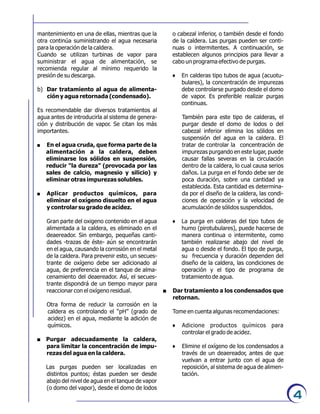 o cabezal inferior, o también desde el fondo
de la caldera. Las purgas pueden ser conti-
nuas o intermitentes. A continuación, se
establecen algunos principios para llevar a
cabo un programa efectivo de purgas.
6 En calderas tipo tubos de agua (acuotu-
bulares), la concentración de impurezas
debe controlarse purgado desde el domo
de vapor. Es preferible realizar purgas
continuas.
También para este tipo de calderas, el
purgar desde el domo de lodos o del
cabezal inferior elimina los sólidos en
suspensión del agua en la caldera. El
tratar de controlar la concentración de
impurezas purgando en este lugar, puede
causar fallas severas en la circulación
dentro de la caldera, lo cual causa serios
daños. La purga en el fondo debe ser de
poca duración, sobre una cantidad ya
establecida. Esta cantidad es determina-
da por el diseño de la caldera, las condi-
ciones de operación y la velocidad de
acumulación de sólidos suspendidos.
6 La purga en calderas del tipo tubos de
humo (pirotubulares), puede hacerse de
manera continua o intermitente, como
también realizarse abajo del nivel de
agua o desde el fondo. El tipo de purga,
su frecuencia y duración dependen del
diseño de la caldera, las condiciones de
operación y el tipo de programa de
tratamiento de agua.
. Dar tratamiento a los condensados que
retornan.
Tome en cuenta algunas recomendaciones:
6 Adicione productos químicos para
controlar el grado de acidez.
6 Elimine el oxígeno de los condensados a
través de un deaereador, antes de que
vuelvan a entrar junto con el agua de
reposición, al sistema de agua de alimen-
tación.
mantenimiento en una de ellas, mientras que la
otra continúa suministrando el agua necesaria
para la operación de la caldera.
Cuando se utilizan turbinas de vapor para
suministrar el agua de alimentación, se
recomienda regular al mínimo requerido la
presión de su descarga.
b) Dar tratamiento al agua de alimenta-
ción y agua retornada (condensado).
Es recomendable dar diversos tratamientos al
agua antes de introducirla al sistema de genera-
ción y distribución de vapor. Se citan los más
importantes.
. En el agua cruda, que forma parte de la
alimentación a la caldera, deben
eliminarse los sólidos en suspensión,
reducir “la dureza” (provocada por las
sales de calcio, magnesio y silicio) y
eliminar otras impurezas solubles.
. Aplicar productos químicos, para
eliminar el oxígeno disuelto en el agua
y controlar su grado de acidez.
Gran parte del oxigeno contenido en el agua
alimentada a la caldera, es eliminado en el
deaereador. Sin embargo, pequeñas canti-
dades -trazas de éste- aún se encontrarán
en el agua, causando la corrosión en el metal
de la caldera. Para prevenir esto, un secues-
trante de oxígeno debe ser adicionado al
agua, de preferencia en el tanque de alma-
cenamiento del deaereador. Así, el secues-
trante dispondrá de un tiempo mayor para
reaccionar con el oxígeno residual.
Otra forma de reducir la corrosión en la
caldera es controlando el “pH” (grado de
acidez) en el agua, mediante la adición de
químicos.
. Purgar adecuadamente la caldera,
para limitar la concentración de impu-
rezas del agua en la caldera.
Las purgas pueden ser localizadas en
distintos puntos; éstas pueden ser desde
abajo del nivel de agua en el tanque de vapor
(o domo del vapor), desde el domo de lodos
4
 