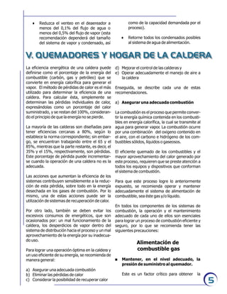 5
6 Reduzca el venteo en el deaereador a
menos del 0,1% del flujo de agua o
menos del 0,5% del flujo de vapor (esta
recomendación dependerá del tamaño
del sistema de vapor y condensado, así
V. QUEMADORES Y HOGAR DE LA CALDERA
como de la capacidad demandada por el
proceso).
6 Retorne todos los condensados posibles
al sistema de agua de alimentación.
La eficiencia energética de una caldera puede
definirse como el porcentaje de la energía del
combustible (carbón, gas y petróleo) que se
convierte en energía calorífica para generar el
vapor. El método de pérdidas de calor es el más
utilizado para determinar la eficiencia de una
caldera. Para calcular ésta, simplemente se
determinan las pérdidas individuales de calor,
expresándolas como un porcentaje del calor
suministrado, y se restan del 100%, consideran-
do el principio de que la energía no se pierde.
La mayoría de las calderas son diseñadas para
tener eficiencias cercanas a 80%, según lo
establece la norma correspondiente; sin embar-
go, se encuentran trabajando entre el 65 y el
85%, mientras que la parte restante, es decir, el
35% y el 15%, respectivamente, son pérdidas.
Este porcentaje de pérdida puede incrementar-
se cuando la operación de una caldera no es la
adecuada.
Las acciones que aumentan la eficiencia de los
sistemas contribuyen sensiblemente a la reduc-
ción de esta pérdida, sobre todo en la energía
desechada en los gases de combustión. Por lo
mismo, una de estas acciones puede ser la
utilización de sistemas de recuperación de calor.
Por otro lado, también se deben evitar los
excesivos consumos de energéticos, que son
ocasionados por: un mal funcionamiento de la
caldera, los desperdicios de vapor dentro del
sistema de distribución hacia el proceso y un mal
aprovechamiento de la energía por su inadecua-
do uso.
Para lograr una operación óptima en la caldera y
un uso eficiente de su energía, se recomienda de
manera general:
a) Asegurar una adecuada combustión
b) Eliminar las pérdidas de calor
c) Considerar la posibilidad de recuperar calor
d) Mejorar el control de las calderas y
e) Operar adecuadamente el manejo de aire a
la caldera
Enseguida, se describe cada una de estas
recomendaciones.
a) Asegurar una adecuada combustión
La combustión es el proceso que permite conver-
tir la energía química contenida en los combusti-
bles en energía calorífica, la cual se transmite al
agua para generar vapor. La combustión ocurre
por una combinación del oxigeno contenido en
el aire, con el carbono e hidrógeno de los com-
bustibles sólidos, líquidos o gaseosos.
El eficiente quemado de los combustibles y el
mayor aprovechamiento del calor generado por
este proceso, requieren que se preste atención a
todos los equipos y dispositivos que conforman
el sistema de combustión.
Para que este proceso logre lo anteriormente
expuesto, se recomienda operar y mantener
adecuadamente el sistema de alimentación de
combustible, sea éste gas y/o líquido.
En todos los componentes de los sistemas de
combustión, la operación y el mantenimiento
adecuado de cada uno de ellos son esenciales
para lograr un proceso de combustión eficiente y
seguro, por lo que se recomienda tener las
siguientes precauciones:
Alimentación de
combustible gas
. Mantener, en el nivel adecuado, la
presión de suministro al quemador.
Este es un factor crítico para obtener la
 