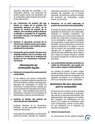 6
operación adecuada del quemador y una
combustión eficiente. Las variaciones de
presión pueden causar una combustión rica
en combustible y altas emisiones de monóxi-
do de carbono (CO).
. Las variaciones de presión del gas
tienen su origen en la presión del
suministro general, es decir, de la
válvula de control de presión de la
caldera, pero también pueden deberse
a defectos o suciedad en el regulador
de presión del gas a la entrada de los
quemadores.
. Verificar la operación correcta de la
válvula que modula el gas, para asegu-
rar que responda a las señales prove-
nientes de los controles.
. Comprobar que la presión del gas en la
boquilla (tobera) sea la correcta; esto
se verifica a través de la medición de
presión en los manómetros indicado-
res locales.
Alimentación de
combustible líquido
. Mantener la temperatura adecuada del
combustible.
En las calderas que queman combustóleo
pesado, es necesario vigilar la variación de la
forma de la flama y mantener la temperatura
adecuada del combustible. El cambio de
temperatura es generalmente causado por
el ensuciamiento del calentador del combus-
tible o por falla o desajuste del control de
temperatura. Consulte a los proveedores de
estos equipos y siga sus recomendaciones.
. Verificar la fluidez del sistema de
recirculación de combustible.
Cualquier descenso de la temperatura
ambiente y/o del combustible requerirá la
inspección del sistema.
Las bombas de combustible y las válvulas de
control de presión necesitan ser inspeccio-
nadas para suministrar el combustible en las
boquillas del quemador con la presión
adecuada. Se tendrá que verificar la presión
del suministro de combustible, cuando
menos, una vez al día.
. Mantener, en el nivel adecuado, la
presión de suministro del combustible.
El cambio de presión afecta directamente la
capacidad de atomización del combustible,
limitando su completa combustión. Las
consecuencias que acarrea este cambio de
presión son, entre otras, el consumo excesi-
vo de combustible y gases de combustión
con inquemados, lo que origina la formación
del hollín, reduce la eficiencia y aumenta los
costos de operación en la caldera. La varia-
ción de presión del combustible puede ser
causada por: el desgaste de la bomba,
válvula de relevo defectuosa, filtros obstrui-
dos o fuga en el equipo mecánico, cambios
en el punto de ajuste de la válvula de control
de presión.
. Los combustibles líquidos necesitan un
medio de atomización, que puede ser
aire o vapor, según su disponibilidad.
Los cambios de presión en estos medios
pueden también formar el hollín. La pérdida
de presión puede deberse a problemas en el
regulador de presión, en el compresor de
aire o a una boquilla sucia del combustible.
Suministro del aire adecuado
para la combustión
El exceso de aire se define como la cantidad
de éste que es suministrada al quemador,
más allá de la requerida teóricamente (por
estequiometría), para asegurar una combus-
tión completa. Las infiltraciones de aire
dentro de la cámara de combustión traen
como consecuencia, el tener un aire adicio-
nal que interferirá con la eficiencia del
proceso de combustión.
. Evitar el exceso de aire.
Un nivel excesivo de aire significa pérdidas
 
