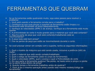 FERRAMENTAS QUE QUEBRAM Se as ferramentas estão quebrando muito, siga estes passos para resolver o problema: 1. Você está usando a ferramenta correta para o trabalho? 2. Certifique-se que suas pinças e suportes de ferramenta estão limpos e a ferramenta está encaixada na pinça adequadamente. 3. Verifique as velocidades (RPM) e de avanço. Verifique se a ferramenta está muito quente. 4. A profundidade do corte é muito grande para o material que você está cortando? 5. Alguma parte de peça que você está cortando/trabalhando está se movimentando? 6. A peça toda está bem presa? 7. Fixe as partes da peça que estão se movimentando durante o corte. Se você precisar entrar em contato com o suporte, tenha as seguintes informações: 1. Qual o modelo da máquina que está sendo usada, inclusive a potência (kW) do motor.  2. Qual o material que está sendo cortado/trabalhado.  3. Qual o código da ferramenta (está no corpo da ferramenta). 4. Qual a velocidade (RPM), qual o avanço e qual a Profundidade do corte 5. Em que parte a ferramenta quebrou? Na ponta, na haste entre a pinça e a ponta ou na parte presa dentro da pinça? 6. Quanto tempo a ferramenta trabalhou antes de quebrar? 7. Você já fez a mesma operação antes usando este mesmo modelo/código de ferramenta? 