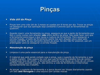 Pinças Vida útil da Pinça Pinças tem uma vida útil de 3 meses se usadas por 8 horas por dia. Trocar as pinças vai assegurar que sua operação seja constante e previne que as ferramentas se quebrem. Quando inserir uma ferramenta na pinça, assegure-se que a parte da ferramenta que tem o corte (corpo com afiação)  não  entre dentro da pinça. Isto pode fazer com que a ferramenta escorregue o que causa a ruptura da ferramenta. Para assegurar a correta fixação, a haste da ferramenta (parte lisa sem afiação) deve estar pelo menos com 80% de seu tamanho dentro da pinça. Se isto não for possível, use um prolongador para se assegurar a correta fixação. Manutenção da pinça Limpeza é uma parte essencial para a manutenção da pinça.  O material que está sendo cortado suja a pinça, suja o suporte da ferramenta e suja o eletro mandril.  Esta sujeira faz com que sua ferramenta trabalhe fora de centro. Trabalhando fora de centro, a ferramenta desenha uma elipse ao invés de um círculo perfeito (ideal) quando ela gira. Isto diminui a vida da ferramenta e interrompe constantemente seu trabalho. As pinças, o suporte da ferramenta e a porca devem ser limpas diariamente usando um óleo  anti - ferrugem  e uma escova com cerdas macias  
