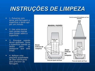 INSTRUÇÕES DE LIMPEZA 1. Pulverize com spray anti-ferrugem a superfície e deixe agir por um minuto 2.  Use uma escova com cerdas macias para limpar sobre a superfície. 3. Enxugue usando álcool destilado. Sinta a superfície usando os dedos para se assegurar que está limpa. 4. Aplique uma pequena quantidade de óleo lubrificante para prevenir da ferrugem. 