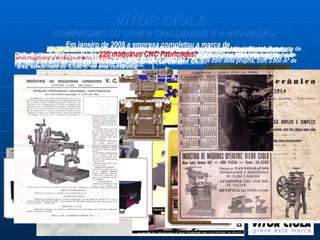 VITOR CIOLA   COMPROMISSO COM A QUALIDADE E A INOVAÇÃO Em  1942 , no bairro do Cambuci, em São Paulo, com o nome de  Oficina Mecânica Vitor Ciola,  foi fundada a Vitor Ciola Indústria de Máquinas Ltda. Era o início de uma longa história de sucesso e conquistas, que começava pelas mãos do então mecânico ferramenteiro, o italiano  Vitor Ciola . No início das atividades, a Vitor Ciola fabricou, além do primeiro  torno para uso próprio , tornos de bancada, prensas balancins que possibilitavam a confecção de jóias e pantógrafos automáticos para redução de cunhos como este da propaganda da época, ainda na rua Luiz Gama. Os 30 anos seguintes foram de crescimento. Primeiro a mudança para uma área maior na Rua da Independência, 865, no mesmo bairro (foto de 1978, com Vitor Ciola e José Vitório Ciola). No início de 1980, mudo-se para a nova fábrica na cidade de Mogi das Cruzes, onde permanece até hoje com sede própria, com 3.000 m² de área, sendo mais de  2.000 m² de área construída. 2003 foi um ano marcado pelo lançamento da linha Genesis de máquinas Jato de Plasma, para corte de materiais metálicos em geral. Em 2006, mais inovação: foi lançada e SCULPTOR 707, destinada aos fabricantes de moldes para borracha (setor calçadista), plásticos e outros materiais. A  Linha Scriba  teve início de fabricação em  2008  e já marcou recordes de vendas em 2009, com  vinte máquinas vendidas em seis meses . A Vitor Ciola conta hoje com máquinas para atender os mercados moveleiro, aeronáutico e diversos outros segmentos. Nos anos 90 teve início pelo mercado brasileiro uma grande importação de máquinas de fresar por CNC - Comando Numérico Computadorizado. A Vitor Ciola enxergou a oportunidade e em 1999 fabricou sua primeira máquina fresadora por CNC da linha SCULPTOR.   Já nos anos 50, na dianteira do seu tempo, a Vitor Ciola iniciou a fabricação de pantógrafos manuais   tridimensionais e de coluna, utilizados em ferramentarias em geral.  Em janeiro de 2009 a empresa completou a marca de  220 máquinas CNC Fabricadas! . 