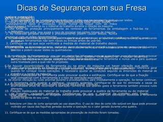 Dicas de Segurança com sua Fresa ANTES DA OPERAÇÃO 1. Tocar o fio de corte afiado com as mãos desprotegidas pode causar lesões.  2. Use luvas de proteção principalmente ao remover as ferramentas da embalagem e fixá-las na máquina.  3. Ferramentas com riscos ou trincas podem quebrar durante o uso produzindo estilhaços. Certifique-se de que as ferramentas não tem riscos ou trincas antes de usá-las.  4.Verifique se as ferramentas e os materiais de trabalho correspondem adequadamente antes de usá-las.  5.Se a rotação da ferramenta estiver invertida, pode quebrar estilhaçando-se e causar acidentes. Sempre verifique o sentido da rotação da máquina antes do uso.  6.Se houver  excentricidade  da ferramenta ou na pinça da máquina vai haver vibração que pode ocasionar a quebra da ferramenta e causar acidentes. Verifique sempre o balanceamento.  7.A fixação inadequada da ferramenta pode provocar quebra e estilhaços. Certifique-se de que a fixação seja compatível com a ferramenta e o tipo de operação executada.  8.A ferramenta deve estar bem fixada na pinça para evitar vibração.  10. Fixação inadequada do material de trabalho pode provocar a quebra da ferramenta ou do material de trabalho, causando estilhaços. Certifique-se de que o material de trabalho está fixado firmemente.  DURANTE A OPERAÇÃO Tocar a ferramenta ou o material de trabalho com a máquina em movimento pode causar lesões. 2. Nunca toque a ferramenta ou o material de trabalho durante a rotação da máquina.  3. Nunca use roupa solta, pois existe o risco de enroscar nas partes móveis da máquina.  4. Se a ferramenta sofrer queda ou choque durante o uso, pode trincar ou quebrar e produzir estilhaços, provocando acidente.  5. Use sempre equipamento protetor, incluindo capas de proteção e proteção ocular, pois os cavacos estão sempre quentes e podem causar lesões ou queimaduras.  6. A modificação da ferramenta ou seu uso em operações diferentes para as quais foram especificadas pode provocar quebra com estilhaços e causar acidentes. Nunca tente modificar uma ferramenta e nunca use-a para qualquer outra finalidade para a qual não foi projetada.  7. O valor numérico listado na tabela de condições de corte recomendadas deverá ser usado como referência geral quando for começar novas operações. É necessário ajustar as condições segundo as dimensões do material de trabalho e a rigidez da máquina.  8. Se ocorrer vibração ou ruído anormal durante o processamento, pare imediatamente a operação. Se tentar continuar, a ferramenta pode quebrar e estilhaçar, causando acidentes. Certifique-se de que foi eliminada a causa da anormalidade antes de recomeçar a operação. Lembre-se que quando gasta a ferramenta também provoca ruído diferente. 9. Tentar usar a ferramenta com desgaste excessivo pode provocar quebra com estilhaços. Substitua a ferramenta quando da perda do seu corte.  10. Selecione um óleo de corte apropriado ao uso específico. O uso de óleo de corte não solúvel em água pode provocar incêndio por causa das fagulhas geradas durante a operação ou o calor gerado durante uma quebra.  11. Certifique-se de que as medidas apropriadas de prevenção de incêndio foram tomadas.  APÓS A OPERAÇÃO 1. A ferramenta e os materiais de trabalho estão extremamente quentes imediatamente após a utilização, então nunca os toque com as mãos desprotegidas.  2. As rebarbas geradas durante o processamento podem causar lesões. Nunca as toque com as mãos desprotegidas.  3. Certifique-se de que seja verificada a medida do material de trabalho depois da operação.   