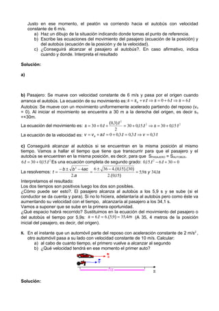 Justo en ese momento, el peatón va corriendo hacia el autobús con velocidad
     constante de 6 m/s.
        a) Haz un dibujo de la situación indicando donde tomas el punto de referencia.
        b) Escribe las ecuaciones del movimiento del pasajero (ecuación de la posición) y
           del autobús (ecuación de la posición y de la velocidad).
        c) ¿Conseguirá alcanzar el pasajero al autobús?. En caso afirmativo, indica
           cuando y donde. Interpreta el resultado

Solución:

a)



b) Pasajero: Se mueve con velocidad constante de 6 m/s y pasa por el origen cuando
arranca el autobús. La ecuación de su movimiento es: s = s o + v .t ⇒ s = 0 + 6.t ⇒ s = 6.t
Autobús: Se mueve con un movimiento uniformemente acelerado partiendo del reposo (v o
= 0). Al iniciar el movimiento se encuentra a 30 m a la derecha del origen, es decir s o
=+30m.
                                                (0,3).t 2
La ecuación del movimiento es: s = 30 + 0.t +             = 30 + 0,15.t 2 ⇒ s = 30 + 0,15 t 2
                                                   2
La ecuación de la velocidad es: v = v o + a.t = 0 + 0,3.t = 0,3.t ⇒ v = 0,3 t

c) Conseguirá alcanzar al autobús si se encuentran en la misma posición al mismo
tiempo. Vamos a hallar el tiempo que tiene que transcurrir para que el pasajero y el
autobús se encuentren en la misma posición, es decir, para que SPASAJERO = SAUTOBÚS.
6.t = 30 + 0,15.t 2 Es una ecuación completa de segundo grado: 0,15.t 2 − 6.t + 30 = 0
                      − b ± b 2 − 4ac 6 ± 36 − 4.( 0,15).(30)
La resolvemos: t =                     =                      = 5,9s y 34,1s
                            2.a              2.( 0,15)
Interpretamos el resultado:
Los dos tiempos son positivos luego los dos son posibles.
¿Cómo puede ser esto?. El pasajero alcanza al autobús a los 5,9 s y se sube (si el
conductor se da cuenta y para). Si no lo hiciera, adelantaría al autobús pero como éste va
aumentando su velocidad con el tiempo, alcanzaría al pasajero a los 34,1 s.
Vamos a suponer que se sube en la primera oportunidad.
¿Qué espacio habrá recorrido? Sustituimos en la ecuación del movimiento del pasajero o
del autobús el tiempo por 5,9s: s = 6.t = 6.(5,9) = 35,4m (A 35, 4 metros de la posición
inicial del pasajero, es decir, del origen).

8. En el instante que un automóvil parte del reposo con aceleración constante de 2 m/s2 ,
   otro automóvil pasa a su lado con velocidad constante de 10 m/s. Calcular:
       a) al cabo de cuanto tiempo, el primero vuelve a alcanzar al segundo
       b) ¿Qué velocidad tendrá en ese momento el primer auto?




Solución:
 