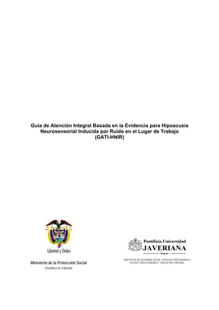Guía de Atención Integral Basada en la Evidencia para Hipoacusia
   Neurosensorial Inducida por Ruido en el Lugar de Trabajo
                           (GATI-HNIR)




                                     SUBCENTRO DE SEGURIDAD SOCIAL Y RIESGOS PROFESIONALES
Ministerio de la Protección Social        VICERECTORIA ACADÉMICA – EDUCACIÓN CONTINUA

        República de Colombia
 