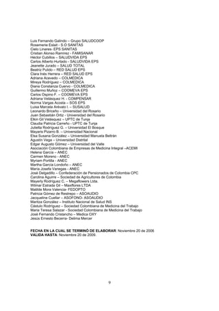 Luis Fernando Galindo – Grupo SALUDCOOP
Rosemerie Eslait - S.O SANITAS
Cielo Linares- EPS SANITAS
Cristian Alonso Ramírez - FAMISANAR
Héctor Cubillos – SALUDVIDA EPS
Carlos Alberto Hurtado - SALUDVIDA EPS
Jeanette Jurado – SALUD TOTAL
Beatriz Pulido – RED SALUD EPS
Clara Inés Herrera – RED SALUD EPS
Adriana Acevedo – COLMEDICA
Mireya Rodríguez – COLMEDICA
Diana Constanza Cuervo - COLMEDICA
Guillermo Muñoz – COOMEVA EPS
Carlos Ospino F. – COOMEVA EPS
Adriana Velásquez H. - COMPENSAR
Norma Vargas Acosta – SOS EPS
Luisa Marcela Arévalo l. – SUSALUD
Leonardo Briceño – Universidad del Rosario
Juan Sebastián Ortiz - Universidad del Rosario
Elkin Gil Velásquez – UPTC de Tunja
Claudia Patricia Carreño - UPTC de Tunja
Julietta Rodríguez G. – Universidad El Bosque
Mayaris Pizarro B. – Universidad Nacional
Elsa Susana González – Universidad Manuela Beltrán
Agustín Vega – Universidad Distrital
Edgar Augusto Gómez – Universidad del Valle
Asociación Colombiana de Empresas de Medicina Integral –ACEMI
Helena García – ANEC
Carmen Moreno - ANEC
Myriam Portilla - ANEC
Martha García Londoño – ANEC
María Josefa Vanegas - ANEC
José Delgadillo – Confederación de Pensionados de Colombia CPC
Carolina Aguirre – Sociedad de Agricultores de Colombia
Mayerly Rodríguez C. – Megaflowers Ltda.
Wilmar Estrada Gil – Maxiflores LTDA
Matilde Mora Valencia- FEDOPTO
Patricia Gómez de Restrepo – ASOAUDIO
Jacqueline Cuellar – ASOFONO- ASOAUDIO
Maritza González – Instituto Nacional de Salud INS
Cástulo Rodríguez – Sociedad Colombiana de Medicina del Trabajo
Maria Teresa Salazar - Sociedad Colombiana de Medicina del Trabajo
José Fernando Cristancho – Medica OXY
Jesús Ernesto Becerra- Delima Mercer


FECHA EN LA CUAL SE TERMINÓ DE ELABORAR: Noviembre 20 de 2006
VALIDA HASTA: Noviembre 20 de 2009.




                                              9
 