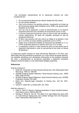 “Las principales características de la hipoacusia inducida por ruido
    ocupacional son:

       •   Es neurosensorial afectando las células ciliadas del oído interno.
       •   Es casi siempre bilateral.
       •   Casi nunca produce una pérdida profunda. Usualmente los límites de
           las frecuencias graves están alrededor de los 40dB y las agudas están
           alrededor de los 75dB.
       •   Una vez que la exposición a ruido es descontinuada no se observa
           progresión adicional como resultante de la exposición previa a ruido.
       •   La previa hipoacusia inducida por ruido no hace al oído más sensible a
           nuevas exposiciones. En tanto los umbrales aumentan la rata de
           progresión disminuye.
       •   El daño más temprano del oído interno se refleja en la pérdida a nivel
           de 3, 4 y 6 KHz, la mayor pérdida usualmente ocurre a 4 KHz.
       •   Dadas unas condiciones estables de exposición las pérdidas en 3, 4 y
           6 KHz usualmente alcanza su máximo nivel a los 10 a 15 años.
       •   La exposición continua a ruido durante los años es más dañina que la
           exposición intermitente a ruido, la cual permite al oído tener un tiempo
           de descanso.”

La hipoacusia puede empezar en otras frecuencias diferentes a 3-6 KHz, pero
debe haber sido documentada la exposición a un ruido intenso de banda estrecha.
Las pérdidas asimétricas son demasiado infrecuentes en las perdidas inducidas
por ruido, y generalmente se encuentran asociadas a exposición asimétrica
(disparar armas de fuego) o a una enfermedad otológica específica.

Referencias:

Nivel de evidencia 4:
   • Dobie RA. Prevention of noise induced hearing loss. Arch Otolaryngol Head
       Neck Surg. 1995;121 :385-391.
   • ACOEM Evidence Based Statement. Noise-Induced Hearing Loss. JOEM
       2003 ;45(6):579-581.
   • ACOEM Evidence Based Statement. Noise-Induced Hearing Loss. ACOEM
       Publication October 27th 2002.
   • Dobie R.A. Medical-Legal evaluation of hearing loss. 2nd Ed. 2001.
       Singular.
   • Suarez H, Velluti RA. La cóclea.2001. Ed. Trilce.

Nivel de evidencia: 3
   • Celik O, Yalcin S, Ozturk A. Hearing parameters in noise industrial workers.
       Auris Nasus Larynx 1998;25:369-375.
   • Harding G, Bohne B, Vos JD. The effect of an age-related loss gene (Ahl)
       on noise-induced hearing loss and cochlear damage from low frequency
       noise. Hearing Res 2005;204:90-100.


                                        99
 