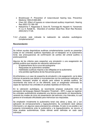 •   Brookhouser P. Prevention of noise-induced hearing loss. Preventive
       Medicine 1994;23:665-669.
   •   Chen GD. Effect of hypoxia on noise-induced auditory impairment. Hearing
       Res 2002;172:186-195
   •   Nakashima T, Naganawa S, Sone M, Tominaga M, Hayashi H, Yamamoto
       H, Liu X, Nuttall AL. Disorders of cochlear blood flow. Brain Res Reviews
       2003;43(1):17-28.


7.4.2 ¿Cuándo está indicada          la    realización   de   estudios   audiológicos
      complementarios?

Recomendación


Se indican ayudas diagnósticas auditivas complementarias cuando se presentan
dudas en los umbrales auditivos reportados por el trabajador en la audiometría
tonal, sea preocupacional, de confirmación de cambio del umbral auditivo o
postocupacional.

Algunos de los criterios para sospechar una simulación o una exageración de
pérdida auditiva que requiere de valoración adicional son:
   - El aplanamiento de la curva del audiograma
   - Respuestas de audiometría variables
   - Habilidades auditivas mejores a las reflejadas en la audiometría
   - Una perdida significativa de las frecuencias graves

Al enfrentarse a un caso de sospecha de simulación o de exageración, se le debe
informar al paciente que debido a inconsistencias con los exámenes realizados, se
considera necesario ampliar el estudio para aclarar la pérdida auditiva. Se
recomienda otra toma en un día diferente, pues un exagerador entrenado es
capaz de reproducir los umbrales en pruebas repetidas el mismo día.

En la valoración audiológica, se recomienda empezar evaluando nivel de
percepción del lenguaje (Speech Reception Threshold – SRT). Luego se registran
los umbrales audiométricos empleando una técnica ascendente y/o descendente,
variando los niveles de inicio de presentación del estímulo y los intervalos, lo cual
genera en el evaluado dificultades para memorizar sus respuestas.

Se emplearán inicialmente la audiometría tonal vías aérea y ósea, sin y con
aplicación de enmascaramiento y logoaudiometría. Su correlación dará valiosa
información y en algunos casos precisará los umbrales. Si esto no es posible o se
presenta inconsistencia ente la audiometría y la logoaudiometría, se recurre a
otras pruebas audiométricas. Estas últimas serán definidas en cada caso
individual.




                                          100
 