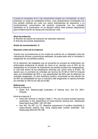 Cuando los resultados de la o las audiometrías tonales son consistentes, es decir
presentan un rango de variabilidad mínimo, unas características consistentes con
una pérdida inducida por ruido con claros antecedentes de exposición y un
comportamiento comunicativo del paciente congruente con los umbrales
reportados en la audiometría, no se requiere utilizar otras pruebas diagnósticas
para la determinación de hipoacusia inducida por ruido.


Nivel de evidencia:
4: Revisión de experto de indicación de valoración adicional.
3: Artículos de pruebas diagnósticas.

Grado de recomendación: C.

Resumen crítico de la evidencia

Cuando hay inconsistencias en los niveles de audición de un trabajador entre las
valoraciones clínicas y paraclínicas realizadas, se puede estar ante un simulador o
exagerador de una pérdida auditiva.

En la valoración del trabajador que se encuentra en proceso de reclamación por
enfermedad profesional el estudio de Hone et al. reportan que el 25% de los
trabajadores en el proceso de reclamación por pérdida auditiva son exageradores,
lo cual está dentro de las estadísticas descritas que varían entre el 9-30%. Se
reporta que un promedio de umbrales por encima de 25 dB en 500 Hz binaural
tiene una sensibilidad del 94% y una especificidad del 59% para la detección de
umbrales exagerados. El valor predictivo positivo, encontrado es ese estudio fue
de 46% (la probabilidad de que un individuo esté exagerando si reporta promedio
de umbrales en 500 Hz de más de 25 dB).

Referencias:
Nivel de evidencia 4:
   • Dobie R.A. Medical-Legal evaluation of hearing loss. 2nd Ed. 2001.
       Singular.

Nivel de evidencia 3:
   • Hone SW, Norman G, Keogh I, Kelly V. The use of cortical evoked response
       audiometry in the assessment of noise-induced hearing loss. Otolaryngol
       Head Neck Surg 2003; 128: 257-262.
   • Hsu WC, Wu HP, Liu TC. Objective assessment of auditory thresholds in
       noise-induced hearing loss using steady-state evoked potentials. Clin
       Otolaryngol 2003;28:195-198.




                                        101
 