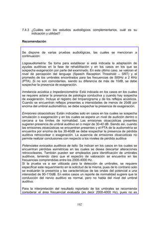 7.4.3 ¿Cuáles son los estudios audiológicos complementarios, cuál es su
      indicación y utilidad?

Recomendación


Se dispone de varias pruebas audiológicas, las cuales se mencionan a
continuación:

Logoaudiometría: Se toma para establecer si está indicada la adaptación de
ayudas auditivas en la fase de rehabilitación y en los casos en los que se
sospecha exageración por parte del examinado. En este último caso, se valoran el
nivel de percepción del lenguaje (Speech Reception Threshold – SRT) y el
promedio de los umbrales encontrados para las frecuencias de 500Hz a 2 KHz
(PTA). Si no son coincidentes, siendo su diferencia de más de 10dB, se debe
sospechar la presencia de exageración.

Inmitancia acústica o Impedanciometría: Está indicada en los casos en los cuales
se requiere aclarar la presencia de patología conductiva y cuando hay sospecha
de exageración. Incluye el registro del timpanograma y de los reflejos acústicos.
Cuando se encuentran reflejos presentes a intensidades de menos de 20dB por
encima del umbral audiométrico, se debe sospechar la presencia de exageración.

Emisiones otoacústicas: Están indicadas solo en casos en los cuales se sospecha
simulación o exageración y en los cuales se espera un nivel de audición dentro o
cercana a los límites de normalidad. Las emisiones otoacústicas presentes
sugieren presencia de umbral auditivo en o mejor de 30-40 dB. Siendo así, cuando
las emisiones otoacústicas se encuentran presentes y el PTA de la audiometría se
encuentra por encima de los 30-40dB se debe sospechar la presencia de pérdida
auditiva retrococlear o exageración. La ausencia de emisiones otoacústicas no
permite realizar conclusiones con respecto a los niveles de pérdida auditiva

Potenciales evocados auditivos de tallo: Se indican en los casos en los cuales se
encuentran pérdidas asimétricas en las cuales se desea descartar alteraciones
retrococleares. También pueden ser empleados para identificación de umbrales
auditivos, teniendo claro que el espectro de valoración se encuentra en las
frecuencias comprendidas entre los 2000-4000 Hz.
Si la prueba va a ser utilizada para la detección de umbrales, se requiere
especificar este requerimiento en la solicitud de la misma, pues de lo contrario solo
se evaluarán la presencia y las características de las ondas del potencial a una
intensidad de 90-110dB. En estos casos un reporte de normalidad sugiere que la
conducción del nervio auditivo es normal, pero no habla del nivel del umbral
auditivo.

Para la interpretación del resultado reportado de los umbrales se recomienda
considerar el área frecuencial evaluada (es decir 2000-4000 Hz), pues no es


                                        102
 