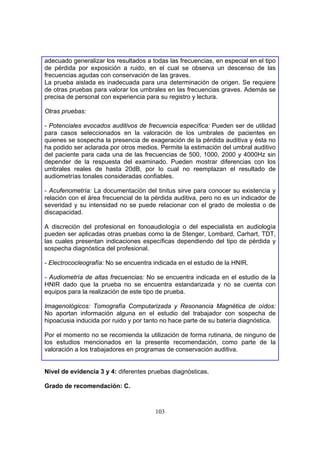 adecuado generalizar los resultados a todas las frecuencias, en especial en el tipo
de pérdida por exposición a ruido, en el cual se observa un descenso de las
frecuencias agudas con conservación de las graves.
La prueba aislada es inadecuada para una determinación de origen. Se requiere
de otras pruebas para valorar los umbrales en las frecuencias graves. Además se
precisa de personal con experiencia para su registro y lectura.

Otras pruebas:

- Potenciales evocados auditivos de frecuencia específica: Pueden ser de utilidad
para casos seleccionados en la valoración de los umbrales de pacientes en
quienes se sospecha la presencia de exageración de la pérdida auditiva y ésta no
ha podido ser aclarada por otros medios. Permite la estimación del umbral auditivo
del paciente para cada una de las frecuencias de 500, 1000, 2000 y 4000Hz sin
depender de la respuesta del examinado. Pueden mostrar diferencias con los
umbrales reales de hasta 20dB, por lo cual no reemplazan el resultado de
audiometrías tonales consideradas confiables.

- Acufenometría: La documentación del tinitus sirve para conocer su existencia y
relación con el área frecuencial de la pérdida auditiva, pero no es un indicador de
severidad y su intensidad no se puede relacionar con el grado de molestia o de
discapacidad.

A discreción del profesional en fonoaudiología o del especialista en audiología
pueden ser aplicadas otras pruebas como la de Stenger, Lombard, Carhart, TDT,
las cuales presentan indicaciones específicas dependiendo del tipo de pérdida y
sospecha diagnóstica del profesional.

- Electrococleografía: No se encuentra indicada en el estudio de la HNIR.

- Audiometría de altas frecuencias: No se encuentra indicada en el estudio de la
HNIR dado que la prueba no se encuentra estandarizada y no se cuenta con
equipos para la realización de este tipo de prueba.

Imagenológicos: Tomografía Computarizada y Resonancia Magnética de oídos:
No aportan información alguna en el estudio del trabajador con sospecha de
hipoacusia inducida por ruido y por tanto no hace parte de su batería diagnóstica.

Por el momento no se recomienda la utilización de forma rutinaria, de ninguno de
los estudios mencionados en la presente recomendación, como parte de la
valoración a los trabajadores en programas de conservación auditiva.


Nivel de evidencia 3 y 4: diferentes pruebas diagnósticas.

Grado de recomendación: C.



                                       103
 