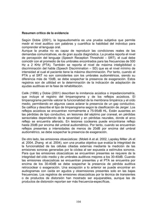 Resumen crítico de la evidencia

Según Dobie (2001), la logoaudiometría es una prueba subjetiva que permite
medir el nivel auditivo con palabras y cuantifica la habilidad del individuo para
comprender el lenguaje oral.
Aunque la prueba no es capaz de reproducir las condiciones reales de las
demandas comunicativas, es de gran ayuda diagnóstica. La prueba reporta el nivel
de percepción del lenguaje (Speech Reception Threshold – SRT), el cual debe
coincidir con el promedio de los umbrales encontrados para las frecuencias de 500
Hz a 2 KHz (PTA). También se reporta el nivel de máxima inteligibilidad o
discriminación del habla (Speech Discrimination – SD) que es el nivel mínimo de
intensidad al cual el paciente tiene la máxima discriminación. Por tanto, cuando el
PTA y el SRT no son coincidentes con los umbrales audiométricos, siendo su
diferencia más de 10dB, se debe sospechar la presencia de exageración. Estos
registros son de utilidad en la determinación de la indicación de adaptación de
ayudas auditivas en la fase de rehabilitación.

Celik (1998) y Dobie (2001) describen la inmitancia acústica o impedanciometría,
que incluye el registro del timpanograma y de los reflejos acústicos. El
timpanograma permite valorar la funcionalidad de la membrana timpánica y el oído
medio, permitiendo en algunos casos aclarar la presencia de un gap conductivo.
Se califica y describe el tipo de timpanograma según la clasificación de Jerger. Los
reflejos acústicos se encuentran normalmente a 75-95dB HL. Están ausentes en
las pérdidas de tipo conductivo, en lesiones del séptimo par craneal, en pérdidas
sensoriales dependiendo de la severidad y en pérdidas neurales, donde el arco
reflejo se encuentra alterado. En lesiones cocleares puede encontrarse reflejo
hasta 20dB por encima del umbral audiométrico. Por tanto, cuando se encuentran
reflejos presentes a intensidades de menos de 20dB por encima del umbral
audiométrico, se debe sospechar la presencia de exageración.

De otro lado, las emisiones otoacústicas: (Moleti A et al. 2002, Lapsley Miller JA et
al. 2004, Zhang et al. 2004), son una prueba objetiva que evalúa la integridad de
la funcionalidad de las células ciliadas externas mediante la medición de las
emisiones sonoras generadas por la cóclea al ser expuesta a estímulos sonoros.
Para que las emisiones otoacústicas se encuentren presentes se requiere de la
integridad del oído medio y de umbrales auditivos mejores a los 30-40dB. Cuando
las emisiones otoacústicas se encuentran presentes y el PTA se encuentra por
encima de los 30-40dB se debe sospechar la presencia de pérdida auditiva
retrococlear o exageración. Una excepción a lo anterior se puede encontrar en
audiogramas con caída en agudos y otoemisiones presentes solo en las bajas
frecuencias. Los registros de emisiones otoacústicas por la técnica de transientes
o de productos de distorsión han mostrado ser equiparables, aunque las de
productos de distorsión reportan ser más frecuencia-específicas.




                                        104
 