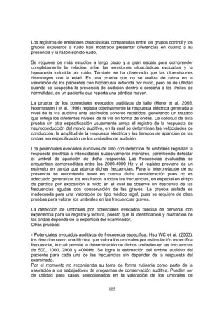 Los registros de emisiones otoacústicas comparadas entre los grupos control y los
grupos expuestos a ruido han mostrado presentar diferencias en cuanto a su
presencia y la razón sonido-ruido.

Se requiere de más estudios a largo plazo y a gran escala para comprender
completamente la relación entre las emisiones otoacústicas evocadas y la
hipoacusia inducida por ruido. También se ha observado que las otoemisiones
disminuyen con la edad. Es una prueba que no se realiza de rutina en la
valoración de los pacientes con hipoacusia inducida por ruido, pero es de utilidad
cuando se sospecha la presencia de audición dentro o cercana a los límites de
normalidad, en un paciente que reporta una pérdida mayor.

La prueba de los potenciales evocados auditivos de tallo (Hone et al. 2003,
Noorhassim I et al. 1996) registra objetivamente la respuesta eléctrica generada a
nivel de la vía auditiva ante estímulos sonoros repetidos, generando un trazado
que refleja los diferentes niveles de la vía en forma de ondas. La solicitud de esta
prueba sin otra especificación usualmente arroja el registro de la respuesta de
neuroconducción del nervio auditivo, en la cual se determinan las velocidades de
conducción, la amplitud de la respuesta eléctrica y los tiempos de aparición de las
ondas, sin especificación de los umbrales de audición.

Los potenciales evocados auditivos de tallo con detección de umbrales registran la
respuesta eléctrica a intensidades sucesivamente menores, permitiendo detectar
el umbral de aparición de dicha respuesta. Las frecuencias evaluadas se
encuentran comprendidas entre los 2000-4000 Hz y el registro proviene de un
estímulo en banda que abarca dichas frecuencias. Para la interpretación de su
presencia se recomienda tener en cuenta dicha consideración pues no es
adecuado generalizar los resultados a todas las frecuencias, en especial en el tipo
de pérdida por exposición a ruido en el cual se observa un descenso de las
frecuencias agudas con conservación de las graves. La prueba aislada es
inadecuada para una valoración de tipo médico legal, pues se requiere de otras
pruebas para valorar los umbrales en las frecuencias graves.

La detección de umbrales por potenciales evocados precisa de personal con
experiencia para su registro y lectura, puesto que la identificación y marcación de
las ondas depende de la experticia del examinador.
Otras pruebas:

- Potenciales evocados auditivos de frecuencia específica. Hsu WC et al. (2003),
los describe como una técnica que valora los umbrales por estimulación específica
frecuencial, lo cual permite la determinación de dichos umbrales en las frecuencias
de 500, 1000, 2000 y 4000Hz. Se logra la estimación del umbral auditivo del
paciente para cada una de las frecuencias sin depender de la respuesta del
examinado.
Por el momento no recomienda su toma de forma rutinaria como parte de la
valoración a los trabajadores de programas de conservación auditiva. Pueden ser
de utilidad para casos seleccionados en la valoración de los umbrales de


                                        105
 