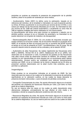 pacientes en quienes se sospecha la presencia de exageración de la pérdida
auditiva y ésta no ha podido ser aclarada por otros medios.

- Acufenometría. Dobie (2001) la define como la estimación, basada en la
referencia del individuo, de la tonalidad e intensidad a la cual el paciente percibe
su tinitus. El tinitus usualmente no se encuentra por encima de los 3-4 KHz, o una
octava por debajo de las frecuencias afectadas por el ruido. Su intensidad es rara
por encima de los 15dB del umbral audiométrico y usualmente no varía más de
2dB en registros múltiples del mismo realizados en una misma sesión.
La documentación del tinitus sirve para conocer su existencia y relación con la
pérdida auditiva, aunque no es un indicador de severidad y su intensidad no se
puede relacionar con el grado de molestia o de discapacidad.

- Electrococleografía (Nam E 2004): Es una prueba de respuesta evocada que
evalúa cambios en la función coclear. No se encuentra indicada en el estudio de la
HNIR, en el estudio de Nam se encontró que hay un aumento del SP/AP durante
el tiempo en el cual se presenta el CUAT, normalizándose a las 24 horas. No se
encontró relación entre la variación de los umbrales y de la relación SP/AP.

- Audiometría de altas frecuencias: Se realiza registrando las frecuencias entre
9000 y 20000Hz. Ahmed HO et al. (2001), Balatsouras DG et al. (2005), han
observado con la exposición a ruido, la presencia de cambios en las frecuencias
más altas incluso antes de observarse cambios en 4000Hz. Sin embargo, estos
cambios no son reproducibles en otros equipos por no encontrarse estos valores
estandarizados. Aunque podría ser empleada para detectar tempranamente
cambios por HNIR, no es un indicador de la misma y después de los 40 años se
presentan cambios relacionados con la edad mucho más evidentes, que no
permiten su aplicación.

Imagenológicos:

Estas pruebas no se encuentran indicadas en el estudio de HNIR. Se han
reservado para los casos en los cuales se ha detectado la presencia de asimetrías
significativas en la valoración auditiva, en las cuales se desea descartar la
presencia de lesión retrococlear, o para el estudio de pérdidas conductivas.

- Tomografía Computarizada de oídos. No aporta información alguna en el estudio
del paciente con sospecha de hipoacusia inducida por ruido y por tanto no hace
parte de su batería diagnóstica.
Su uso se reserva para los casos en los cuales se están descartando otras
alteraciones otológicas, principalmente las que afectan el oído medio y la
mastoides o donde se sospecha alteración anatómica del oído interno.

- Resonancia Magnética de oídos. No aporta información alguna en el estudio del
paciente con sospecha de hipoacusia inducida por ruido y por tanto no hace parte
de su batería diagnóstica. Su uso se reserva para los casos en los cuales se están



                                        106
 
