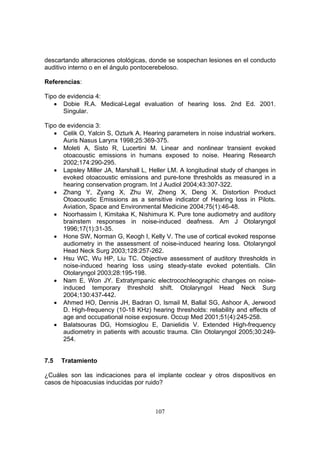 descartando alteraciones otológicas, donde se sospechan lesiones en el conducto
auditivo interno o en el ángulo pontocerebeloso.

Referencias:

Tipo de evidencia 4:
   • Dobie R.A. Medical-Legal evaluation of hearing loss. 2nd Ed. 2001.
      Singular.

Tipo de evidencia 3:
   • Celik O, Yalcin S, Ozturk A. Hearing parameters in noise industrial workers.
      Auris Nasus Larynx 1998;25:369-375.
   • Moleti A, Sisto R, Lucertini M. Linear and nonlinear transient evoked
      otoacoustic emissions in humans exposed to noise. Hearing Research
      2002;174:290-295.
   • Lapsley Miller JA, Marshall L, Heller LM. A longitudinal study of changes in
      evoked otoacoustic emissions and pure-tone thresholds as measured in a
      hearing conservation program. Int J Audiol 2004;43:307-322.
   • Zhang Y, Zyang X, Zhu W, Zheng X, Deng X. Distortion Product
      Otoacoustic Emissions as a sensitive indicator of Hearing loss in Pilots.
      Aviation, Space and Environmental Medicine 2004;75(1):46-48.
   • Noorhassim I, Kimitaka K, Nishimura K. Pure tone audiometry and auditory
      brainstem responses in noise-induced deafness. Am J Otolaryngol
      1996;17(1):31-35.
   • Hone SW, Norman G, Keogh I, Kelly V. The use of cortical evoked response
      audiometry in the assessment of noise-induced hearing loss. Otolaryngol
      Head Neck Surg 2003;128:257-262.
   • Hsu WC, Wu HP, Liu TC. Objective assessment of auditory thresholds in
      noise-induced hearing loss using steady-state evoked potentials. Clin
      Otolaryngol 2003;28:195-198.
   • Nam E, Won JY. Extratympanic electrocochleographic changes on noise-
      induced temporary threshold shift. Otolaryngol Head Neck Surg
      2004;130:437-442.
   • Ahmed HO, Dennis JH, Badran O, Ismail M, Ballal SG, Ashoor A, Jerwood
      D. High-frequency (10-18 KHz) hearing thresholds: reliability and effects of
      age and occupational noise exposure. Occup Med 2001;51(4):245-258.
   • Balatsouras DG, Homsioglou E, Danielidis V. Extended High-frequency
      audiometry in patients with acoustic trauma. Clin Otolaryngol 2005;30:249-
      254.


7.5   Tratamiento

¿Cuáles son las indicaciones para el implante coclear y otros dispositivos en
casos de hipoacusias inducidas por ruido?



                                       107
 