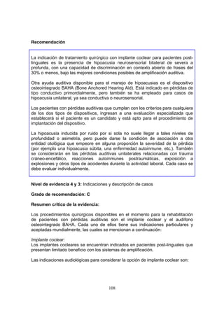 Recomendación


La indicación de tratamiento quirúrgico con implante coclear para pacientes post-
linguales es la presencia de hipoacusia neurosensorial bilateral de severa a
profunda, con una capacidad de discriminación en contexto abierto de frases del
30% o menos, bajo las mejores condiciones posibles de amplificación auditiva.

Otra ayuda auditiva disponible para el manejo de hipoacusias es el dispositivo
osteointegrado BAHA (Bone Anchored Hearing Aid). Está indicado en pérdidas de
tipo conductivo primordialmente, pero también se ha empleado para casos de
hipoacusia unilateral, ya sea conductiva o neurosensorial.

Los pacientes con pérdidas auditivas que cumplan con los criterios para cualquiera
de los dos tipos de dispositivos, ingresan a una evaluación especializada que
establecerá si el paciente es un candidato y está apto para el procedimiento de
implantación del dispositivo.

La hipoacusia inducida por ruido por si sola no suele llegar a tales niveles de
profundidad o asimetría, pero puede darse la condición de asociación a otra
entidad otológica que empeore en alguna proporción la severidad de la pérdida
(por ejemplo una hipoacusia súbita, una enfermedad autoinmune, etc.). También
se considerarán en las pérdidas auditivas unilaterales relacionadas con trauma
cráneo-encefálico, reacciones autoinmunes postraumáticas, exposición a
explosiones y otros tipos de accidentes durante la actividad laboral. Cada caso se
debe evaluar individualmente.


Nivel de evidencia 4 y 3: Indicaciones y descripción de casos

Grado de recomendación: C

Resumen crítico de la evidencia:

Los procedimientos quirúrgicos disponibles en el momento para la rehabilitación
de pacientes con pérdidas auditivas son el implante coclear y el audífono
osteointegrado BAHA. Cada uno de ellos tiene sus indicaciones particulares y
aceptadas mundialmente, las cuales se mencionan a continuación:

Implante coclear:
Los implantes cocleares se encuentran indicados en pacientes post-linguales que
presentan limitado beneficio con los sistemas de amplificación.

Las indicaciones audiológicas para considerar la opción de implante coclear son:




                                       108
 