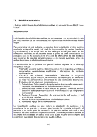 7.6   Rehabilitación Auditiva

¿Cuándo está indicada la rehabilitación auditiva en un paciente con HNIR y qué
incluye?

Recomendación


La indicación de rehabilitación auditiva en un trabajador con hipoacusia inducida
por ruido no difiere de las consideradas para hipoacusias neurosensoriales de otro
origen.

Para determinar si está indicada, se requiere tener establecido el nivel auditivo
(mediante audiometría tonal) y el nivel de discriminación de palabra (mediante
logoaudiometría) y se apoya tanto en los hallazgos audiológicos como en las
limitaciones referidas por el paciente desde el punto de vista comunicativo. Se
presupone que se ha descartado la presencia de alteraciones de tipo otológico
que requieran de estudios complementarios o de manejo quirúrgico, antes de
realizar la remisión a rehabilitación audiológica.

La rehabilitación de un paciente con pérdida auditiva requiere de un abordaje
integral que incluye:
    - Valoración funcional auditiva: Determinación de nivel de pérdida y limitación
       comunicativa, características anatómicas y alteraciones del conducto
       auditivo externo.
    - Valoración de actividad desempeñada: Determinar la exigencia
       comunicativa social y laboral, la continuidad del desempeño en ambientes
       de ruido y las características ambientales del sitio en el cual se desempeña.
    - Evaluación de las siguientes consideraciones:
       1. Psicológicas: Determinación de sentimientos de minusvalía, aislamiento,
           depresión relacionada con las limitaciones comunicativas.
       2. Socioculturales: Miedo a hacer notoria su pérdida, creencias erradas
           alrededor de la rehabilitación auditiva, nivel intelectual y de comprensión
           instruccional.
       3. Socioeconómicas: Capacidad de mantenimiento del equipo y del
           suministro de baterías.
       4. Físicas: Evaluar capacidad visual y habilidades motrices.
       5. Familiares: Apoyo en el entorno familiar.

La rehabilitación auditiva no solo incluye la adaptación de audífonos y la
enseñanza de su manejo y cuidado, sino también la completa instrucción al
paciente y su familia para la prevención de pérdida auditiva adicional y para
enfrentar de forma adecuada la pérdida auditiva. Cuando la pérdida es severa, el
desarrollo de habilidades en lectura labio-facial puede mejorar el desempeño del
paciente en su proceso de adaptación de ayuda auditiva.


                                         110
 