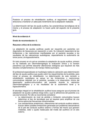 Posterior al proceso de rehabilitación auditiva, el seguimiento requerido se
direcciona a mantener un adecuado rendimiento de la adaptación realizada.

La determinación del tipo de ayuda auditiva, las características tecnológicas de la
misma y el proceso de adaptación no hacen parte del espectro de la presente
guía.


Nivel de evidencia 4:

Grado de recomendación: C.

Resumen crítico de la evidencia:

La adaptación de ayudas auditivas puede ser requerida por pacientes con
diagnóstico de hipoacusia por exposición a ruido. Su indicación dependerá de las
limitaciones y las restricciones manifestadas por el paciente aunadas a los
resultados de las valoraciones audiológicas, especialmente la audiometría de
tonos puros y la logoaudiometría.

En todo proceso en el cual se considera la adaptación de ayuda auditiva, primero
se ha realizado por Otorrinolaringología la evaluación clínica y la revisión
paraclínica que permite descartar alteraciones otológicas que requieran de más
estudios complementarios o de manejo médico-quirúrgico.

El profesional especializado en Audiología realiza la valoración para determinación
del tipo de ayuda auditiva que puede cubrir los requerimientos de la pérdida, para
iniciar el proceso de rehabilitación. La determinación de esta remisión a
rehabilitación audiológica se apoya en las limitaciones y restricciones
comunicativas referidas por el paciente, aunadas a la observación clínica del
desempeño auditivo-comunicativo del paciente durante la valoración
Otorrinolaringológica y a los resultados de la audiometría tonal y la
logoaudiometría.

El abordaje integral en la rehabilitación auditiva busca asegurar que el proceso de
adaptación de ayudas auditivas tenga éxito y que la adherencia del paciente a su
uso sea funcional. Por ello se recomienda considerar:
    • La determinación de nivel de pérdida y limitación comunicativa buscan
      determinar el tipo de tecnología que se requiere para amplificar de una
      forma optima las frecuencias comprometidas.
    • Las características anatómicas y alteraciones del conducto auditivo externo,
      buscan definir posibles limitaciones generadas por problemas descamativos
      de la piel del conducto auditivo externo o formas del mismo que generen
      molestias, dolor o ajuste inadecuado del molde del audífono en el oído
      externo.


                                       111
 
