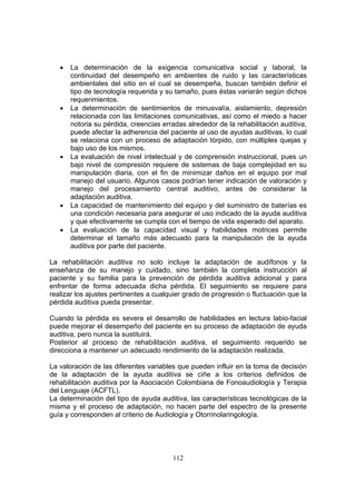 •   La determinación de la exigencia comunicativa social y laboral, la
       continuidad del desempeño en ambientes de ruido y las características
       ambientales del sitio en el cual se desempeña, buscan también definir el
       tipo de tecnología requerida y su tamaño, pues éstas variarán según dichos
       requerimientos.
   •   La determinación de sentimientos de minusvalía, aislamiento, depresión
       relacionada con las limitaciones comunicativas, así como el miedo a hacer
       notoria su pérdida, creencias erradas alrededor de la rehabilitación auditiva,
       puede afectar la adherencia del paciente al uso de ayudas auditivas, lo cual
       se relaciona con un proceso de adaptación tórpido, con múltiples quejas y
       bajo uso de los mismos.
   •   La evaluación de nivel intelectual y de comprensión instruccional, pues un
       bajo nivel de compresión requiere de sistemas de baja complejidad en su
       manipulación diaria, con el fin de minimizar daños en el equipo por mal
       manejo del usuario. Algunos casos podrían tener indicación de valoración y
       manejo del procesamiento central auditivo, antes de considerar la
       adaptación auditiva.
   •   La capacidad de mantenimiento del equipo y del suministro de baterías es
       una condición necesaria para asegurar el uso indicado de la ayuda auditiva
       y que efectivamente se cumpla con el tiempo de vida esperado del aparato.
   •   La evaluación de la capacidad visual y habilidades motrices permite
       determinar el tamaño más adecuado para la manipulación de la ayuda
       auditiva por parte del paciente.

La rehabilitación auditiva no solo incluye la adaptación de audífonos y la
enseñanza de su manejo y cuidado, sino también la completa instrucción al
paciente y su familia para la prevención de pérdida auditiva adicional y para
enfrentar de forma adecuada dicha pérdida. El seguimiento se requiere para
realizar los ajustes pertinentes a cualquier grado de progresión o fluctuación que la
pérdida auditiva pueda presentar.

Cuando la pérdida es severa el desarrollo de habilidades en lectura labio-facial
puede mejorar el desempeño del paciente en su proceso de adaptación de ayuda
auditiva, pero nunca la sustituirá.
Posterior al proceso de rehabilitación auditiva, el seguimiento requerido se
direcciona a mantener un adecuado rendimiento de la adaptación realizada.

La valoración de las diferentes variables que pueden influir en la toma de decisión
de la adaptación de la ayuda auditiva se ciñe a los criterios definidos de
rehabilitación auditiva por la Asociación Colombiana de Fonoaudiología y Terapia
del Lenguaje (ACFTL).
La determinación del tipo de ayuda auditiva, las características tecnológicas de la
misma y el proceso de adaptación, no hacen parte del espectro de la presente
guía y corresponden al criterio de Audiología y Otorrinolaringología.




                                        112
 