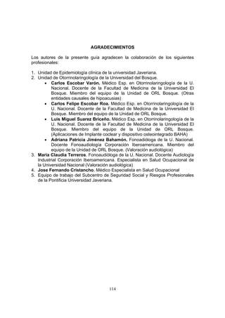 AGRADECIMIENTOS

Los autores de la presente guía agradecen la colaboración de los siguientes
profesionales:

1. Unidad de Epidemiología clínica de la universidad Javeriana.
2. Unidad de Otorrinolaringología de la Universidad del Bosque.
       • Carlos Escobar Varón. Médico Esp. en Otorrinolaringología de la U.
          Nacional. Docente de la Facultad de Medicina de la Universidad El
          Bosque. Miembro del equipo de la Unidad de ORL Bosque. (Otras
          entidades causales de hipoacusias)
       • Carlos Felipe Escobar Roa. Médico Esp. en Otorrinolaringología de la
          U. Nacional. Docente de la Facultad de Medicina de la Universidad El
          Bosque. Miembro del equipo de la Unidad de ORL Bosque.
       • Luis Miguel Suarez Briceño. Médico Esp. en Otorrinolaringología de la
          U. Nacional. Docente de la Facultad de Medicina de la Universidad El
          Bosque. Miembro del equipo de la Unidad de ORL Bosque.
          (Aplicaciones de Implante coclear y dispositivo osteointegrado BAHA)
       • Adriana Patricia Jiménez Bahamón. Fonoadióloga de la U. Nacional.
          Docente Fonoaudiología Corporación Iberoamericana. Miembro del
          equipo de la Unidad de ORL Bosque. (Valoración audiológica)
3. Maria Claudia Terreros. Fonoaudióloga de la U. Nacional. Docente Audiología
   Industrial Corporación Iberoamericana. Especialista en Salud Ocupacional de
   la Universidad Nacional (Valoración audiológica)
4. Jose Fernando Cristancho. Médico Especialista en Salud Ocupacional
5. Equipo de trabajo del Subcentro de Seguridad Social y Riesgos Profesionales
   de la Pontificia Universidad Javeriana.




                                     114
 