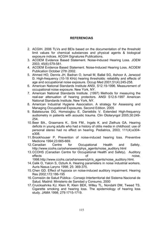 REFERENCIAS


2. ACGIH. 2006 TLVs and BEIs based on the documentation of the threshold
    limit values for chemical substances and physical agents & biological
    exposure indices. ACGIH Signatures Publications.
3. ACOEM Evidence Based Statement. Noise-Induced Hearing Loss. JOEM
    2003; 45(6):579-581.
4. ACOEM Evidence Based Statement. Noise-Induced Hearing Loss. ACOEM
    Publication October 27th 2002.
5. Ahmed HO, Dennis JH, Badran O, Ismail M, Ballal SG, Ashoor A, Jerwood
    D. High-frequency (10-18 KHz) hearing thresholds: reliability and effects of
    age and occupational noise exposure. Occup Med 2001;51(4):245-258.
6. American National Standards Institute ANSI, S12.19-1996. Measurement of
    occupational noise exposure. New York, NY.
7. American National Standards Institute. (1997) Methods for measuring the
    real-ear attenuation of hearing protectors. ANSI S12.6-1997 American
    National Standards Institute, New York, NY.
8. American Industrial Hygiene Association. A strategy for Assessing and
    Managing Occupational Exposures. Second Edition. 2005
9. Balatsouras DG, Homsioglou E, Danielidis V. Extended High-frequency
    audiometry in patients with acoustic trauma. Clin Otolaryngol 2005;30:249-
    254.
10. Beer BA., Graamans K., Sink FM., Ingels K. and Zielhuis GA. Hearing
    deficits in young adults who had a history of otitis media in childhood: use of
    personal stereo had no effect on hearing. Pediatrics, 2003; 111(4):e304-
    e308.
11. Brookhouser P. Prevention of noise-induced hearing loss. Preventive
    Medicine 1994;23:665-669.
12. Canadian       Centre     for   Occupational         Health     and     Safety.
    http://www.ccohs.ca/oshanswers/phys_agents/noise_auditory.html
13. CCOHS (Canadian Centre for Occupational Health and Safety). Auditory
    effects                               of                                 noise,
    1998.http://www.ccohs.ca/oshanswers/ph/s_agents/noise_auditory.html.
14. Celik O, Yalcin S, Ozturk A. Hearing parameters in noise industrial workers.
    Auris Nasus Larynx 1998; 25: 369-375.
15. Chen GD. Effect of hypoxia on noise-induced auditory impairment. Hearing
    Res 2002;172:186-195
16. Comisión de Salud Pública - Consejo Interterritorial del Sistema Nacional de
    Salud. Madrid: Ministerio de Sanidad y Consumo, 2000
17. Cruicksahnks KJ, Klein R, Klein BEK, Willey TL, Nondahl DM, Tweed TS.
    Cigarette smoking and hearing loss. The epidemiology of hearing loss
    study. JAMA 1998; 279:1715-1719.




                                     115
 